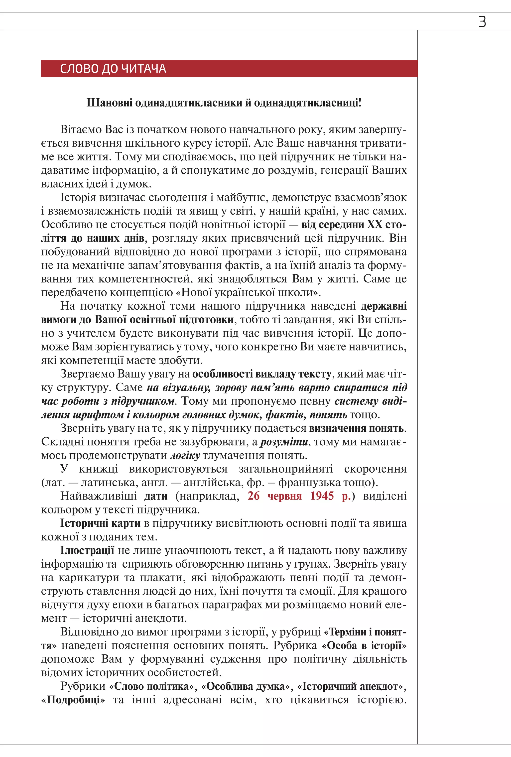 3
СЛОВО ДО ЧИТАЧА
Шановні одинадцятикласники й одинадцятикласниці!
Вітаємо Вас із початком нового навчального року, яким завершу-
ється вивчення шкільного курсу історії. Але Ваше навчання тривати-
ме все життя. Тому ми сподіваємось, що цей підручник не тільки на-
даватиме інформацію, а й спонукатиме до роздумів, генерації Ваших
власних ідей і думок.
Історія визначає сьогодення і майбутнє, демонструє взаємозв’язок
і взаємозалежність подій та явищ у світі, у нашій країні, у нас самих.
Особливо це стосується подій новітньої історії — від середини ХХ сто-
ліття до наших днів, розгляду яких присвячений цей підручник. Він
побудований відповідно до нової програми з історії, що спрямована
не на механічне запам’ятовування фактів, а на їхній аналіз та форму-
вання тих компетентностей, які знадобляться Вам у житті. Саме це
передбачено концепцією «Нової української школи».
На початку кожної теми нашого підручника наведені державні
вимоги до Вашої освітньої підготовки, тобто ті завдання, які Ви спіль-
но з учителем будете виконувати під час вивчення історії. Це допо-
може Вам зорієнтуватись у тому, чого конкретно Ви маєте навчитись,
які компетенції маєте здобути.
Звертаємо Вашу увагу на особливості викладу тексту, який має чіт-
ку структуру. Саме на візуальну, зорову пам’ять варто спиратися під
час роботи з підручником. Тому ми пропонуємо певну систему виді-
лення шрифтом і кольором головних думок, фактів, понять тощо.
Зверніть увагу на те, як у підручнику подається визначення понять.
Складні поняття треба не зазубрювати, а розуміти, тому ми намагає-
мось продемонструвати логіку тлумачення понять.
У книжці використовуються загальноприйняті скорочення
(лат. — латинська, англ. — англійська, фр. – французька тощо).
Найважливіші дати (наприклад, 26 червня 1945 р.) виділені
кольором у тексті підручника.
Історичні карти в підручнику висвітлюють основні події та явища
кожної з поданих тем.
Ілюстрації не лише унаочнюють текст, а й надають нову важливу
інформацію та сприяють обговоренню питань у групах. Зверніть увагу
на карикатури та плакати, які відображають певні події та демон-
струють ставлення людей до них, їхні почуття та емоції. Для кращого
відчуття духу епохи в багатьох параграфах ми розміщаємо новий еле-
мент — історичні анекдоти.
Відповідно до вимог програми з історії, у рубриці «Терміни і понят-
тя» наведені пояснення основних понять. Рубрика «Особа в історії»
допоможе Вам у формуванні судження про політичну діяльність
відомих історичних особистостей.
Рубрики «Слово політика», «Особлива думка», «Історичний анекдот»,
«Подробиці» та інші адресовані всім, хто цікавиться історією.
 