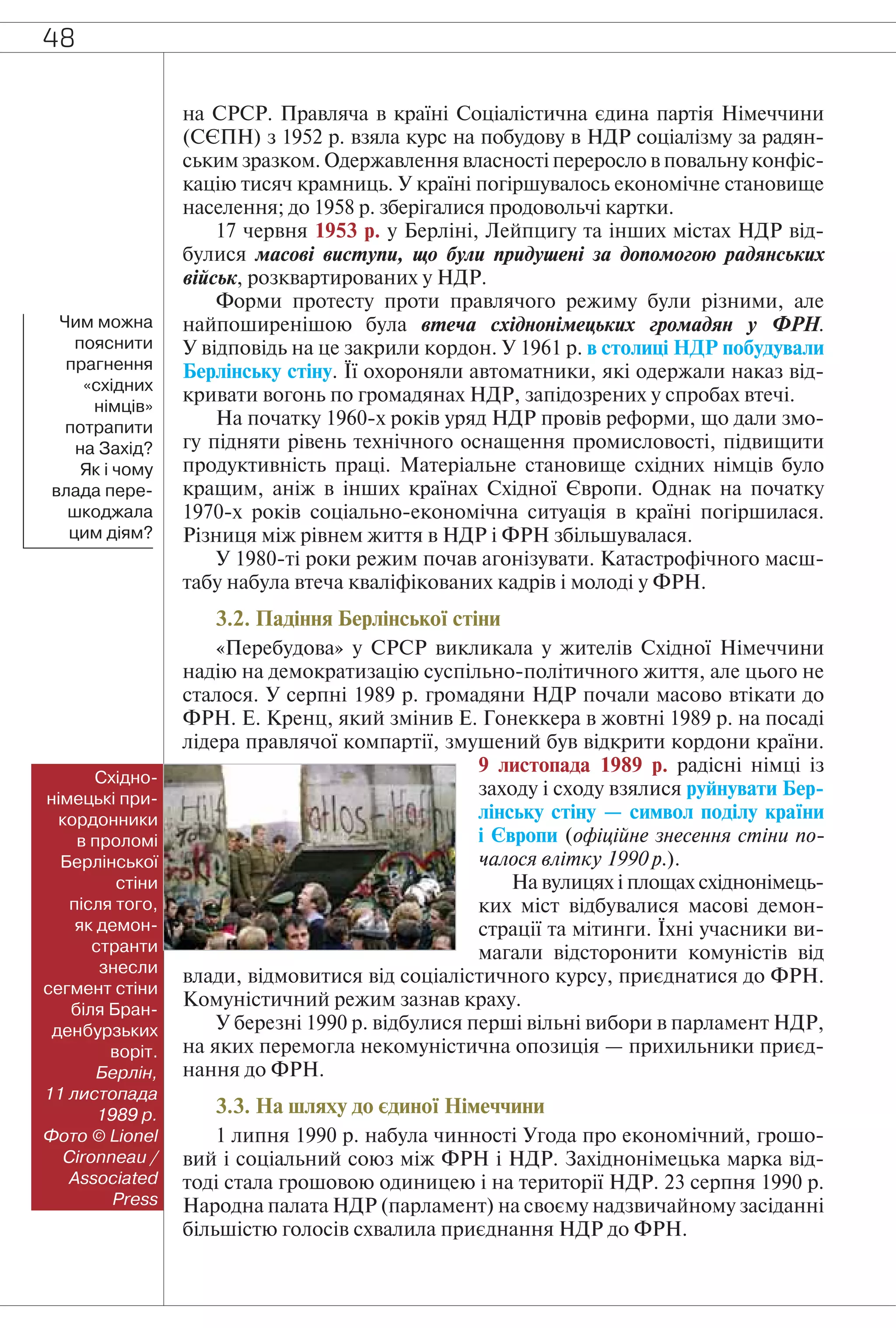 48
на СРСР. Правляча в країні Соціалістична єдина партія Німеччини
(СЄПН) з 1952 р. взяла курс на побудову в НДР соціалізму за радян-
ським зразком. Одержавлення власності переросло в повальну конфіс-
кацію тисяч крамниць. У країні погіршувалось економічне становище
населення; до 1958 р. зберігалися продовольчі картки.
17 червня 1953 р. у Берліні, Лейпцигу та інших містах НДР від-
булися масові виступи, що були придушені за допомогою радянських
військ, розквартированих у НДР.
Форми протесту проти правлячого режиму були різними, але
найпоширенішою була втеча східнонімецьких громадян у ФРН.
У відповідь на це закрили кордон. У 1961 р. в столиці НДР побудували
Берлінську стіну. Її охороняли автоматники, які одержали наказ від-
кривати вогонь по громадянах НДР, запідозрених у спробах втечі.
На початку 1960-х років уряд НДР провів реформи, що дали змо-
гу підняти рівень технічного оснащення промисловості, підвищити
продуктивність праці. Матеріальне становище східних німців було
кращим, аніж в інших країнах Східної Європи. Однак на початку
1970-х років соціально-економічна ситуація в країні погіршилася.
Різниця між рівнем життя в НДР і ФРН збільшувалася.
У 1980-ті роки режим почав агонізувати. Катастрофічного масш-
табу набула втеча кваліфікованих кадрів і молоді у ФРН.
3.2. Падіння Берлінської стіни
«Перебудова» у СРСР викликала у жителів Східної Німеччини
надію на демократизацію суспільно-політичного життя, але цього не
сталося. У серпні 1989 р. громадяни НДР почали масово втікати до
ФРН. Е. Кренц, який змінив Е. Гонеккера в жовтні 1989 р. на посаді
лідера правлячої компартії, змушений був відкрити кордони країни.
9 листопада 1989 р. радісні німці із
заходу і сходу взялися руйнувати Бер-
лінську стіну — символ поділу країни
і Європи (офіційне знесення стіни по-
чалося влітку 1990 р.).
На вулицях і площах східнонімець-
ких міст відбувалися масові демон-
страції та мітинги. Їхні учасники ви-
магали відсторонити комуністів від
влади, відмовитися від соціалістичного курсу, приєднатися до ФРН.
Комуністичний режим зазнав краху.
У березні 1990 р. відбулися перші вільні вибори в парламент НДР,
на яких перемогла некомуністична опозиція — прихильники приєд-
нання до ФРН.
3.3. На шляху до єдиної Німеччини
1 липня 1990 р. набула чинності Угода про економічний, грошо-
вий і соціальний союз між ФРН і НДР. Західнонімецька марка від-
тоді стала грошовою одиницею і на території НДР. 23 серпня 1990 р.
Народна палата НДР (парламент) на своєму надзвичайному засіданні
більшістю голосів схвалила приєднання НДР до ФРН.
Чим можна
пояснити
прагнення
«східних
німців»
потрапити
на Захід?
Як і чому
влада пере-
шкоджала
цим діям?
Східно-
німецькі при-
кордонники
в проломі
Берлінської
стіни
після того,
як демон-
странти
знесли
сегмент стіни
біля Бран-
денбурзьких
воріт.
Берлін,
11 листопада
1989 р.
Фото © Lionel
Cironneau /
Associated
Press
 