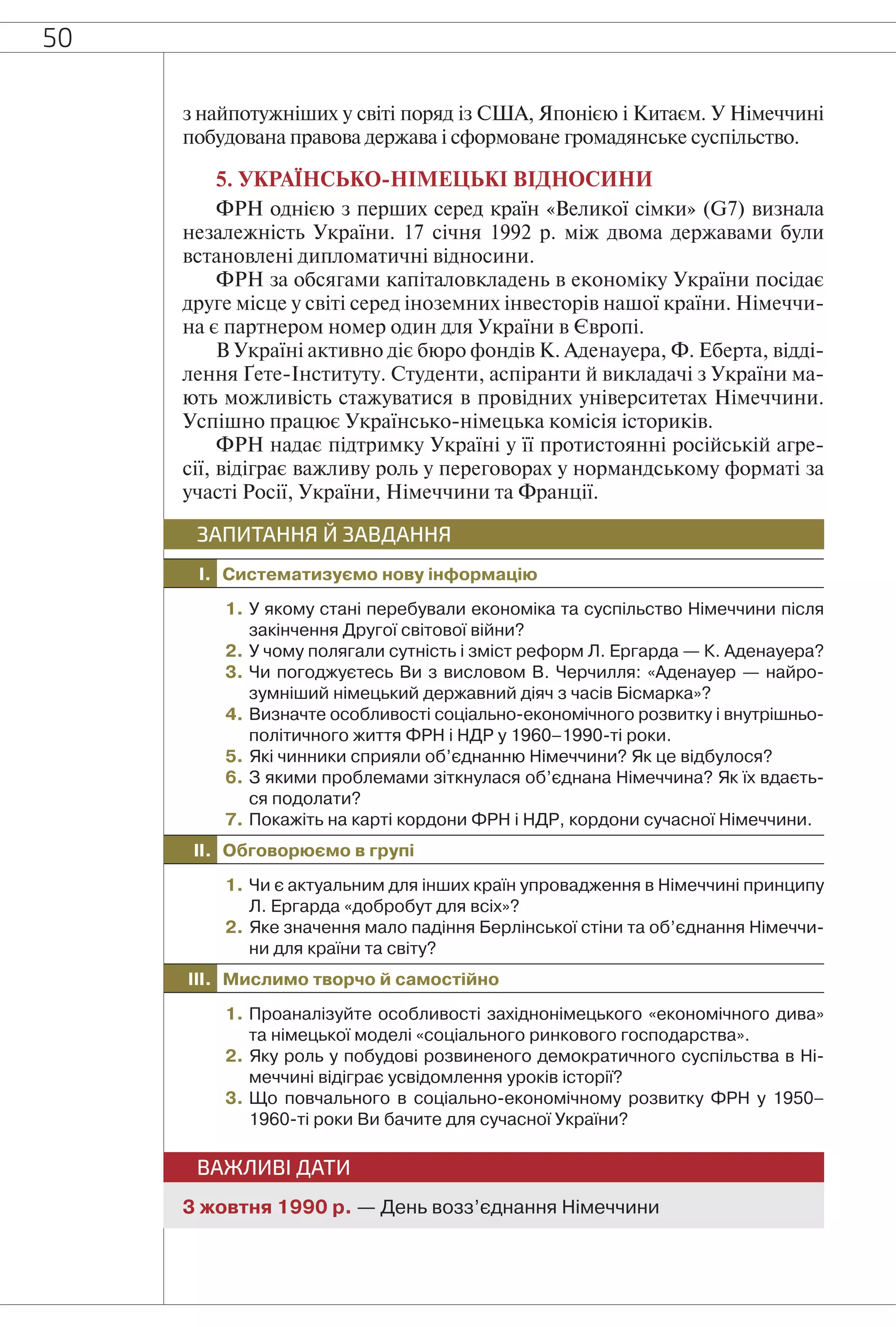 50
з найпотужніших у світі поряд із США, Японією і Китаєм. У Німеччині
побудована правова держава і сформоване громадянське суспільство.
5. УКРАЇНСЬКО-НІМЕЦЬКІ ВІДНОСИНИ
ФРН однією з перших серед країн «Великої сімки» (G7) визнала
незалежність України. 17 січня 1992 р. між двома державами були
встановлені дипломатичні відносини.
ФРН за обсягами капіталовкладень в економіку України посідає
друге місце у світі серед іноземних інвесторів нашої країни. Німеччи-
на є партнером номер один для України в Європі.
В Україні активно діє бюро фондів К. Аденауера, Ф. Еберта, відді-
лення Ґете-Інституту. Студенти, аспіранти й викладачі з України ма-
ють можливість стажуватися в провідних університетах Німеччини.
Успішно працює Українсько-німецька комісія істориків.
ФРН надає підтримку Україні у її протистоянні російській агре-
сії, відіграє важливу роль у переговорах у нормандському форматі за
участі Росії, України, Німеччини та Франції.
I. Систематизуємо нову інформацію
ЗАПИТАННЯ Й ЗАВДАННЯ
1. У якому стані перебували економіка та суспільство Німеччини після
закінчення Другої світової війни?
2. У чому полягали сутність і зміст реформ Л. Ергарда — К. Аденауера?
3. Чи погоджуєтесь Ви з висловом В. Черчилля: «Аденауер — найро-
зумніший німецький державний діяч з часів Бісмарка»?
4. Визначте особливості соціально-економічного розвитку і внутрішньо-
політичного життя ФРН і НДР у 1960–1990-ті роки.
5. Які чинники сприяли об’єднанню Німеччини? Як це відбулося?
6. З якими проблемами зіткнулася об’єднана Німеччина? Як їх вдаєть-
ся подолати?
7. Покажіть на карті кордони ФРН і НДР, кордони сучасної Німеччини.
II. Обговорюємо в групі
1. Чи є актуальним для інших країн упровадження в Німеччині принципу
Л. Ергарда «добробут для всіх»?
2. Яке значення мало падіння Берлінської стіни та об’єднання Німеччи-
ни для країни та світу?
III. Мислимо творчо й самостійно
1. Проаналізуйте особливості західнонімецького «економічного дива»
та німецької моделі «соціального ринкового господарства».
2. Яку роль у побудові розвиненого демократичного суспільства в Ні-
меччині відіграє усвідомлення уроків історії?
3. Що повчального в соціально-економічному розвитку ФРН у 1950–
1960-ті роки Ви бачите для сучасної України?
ВАЖЛИВІ ДАТИ
3 жовтня 1990 р. — День возз’єднання Німеччини
 