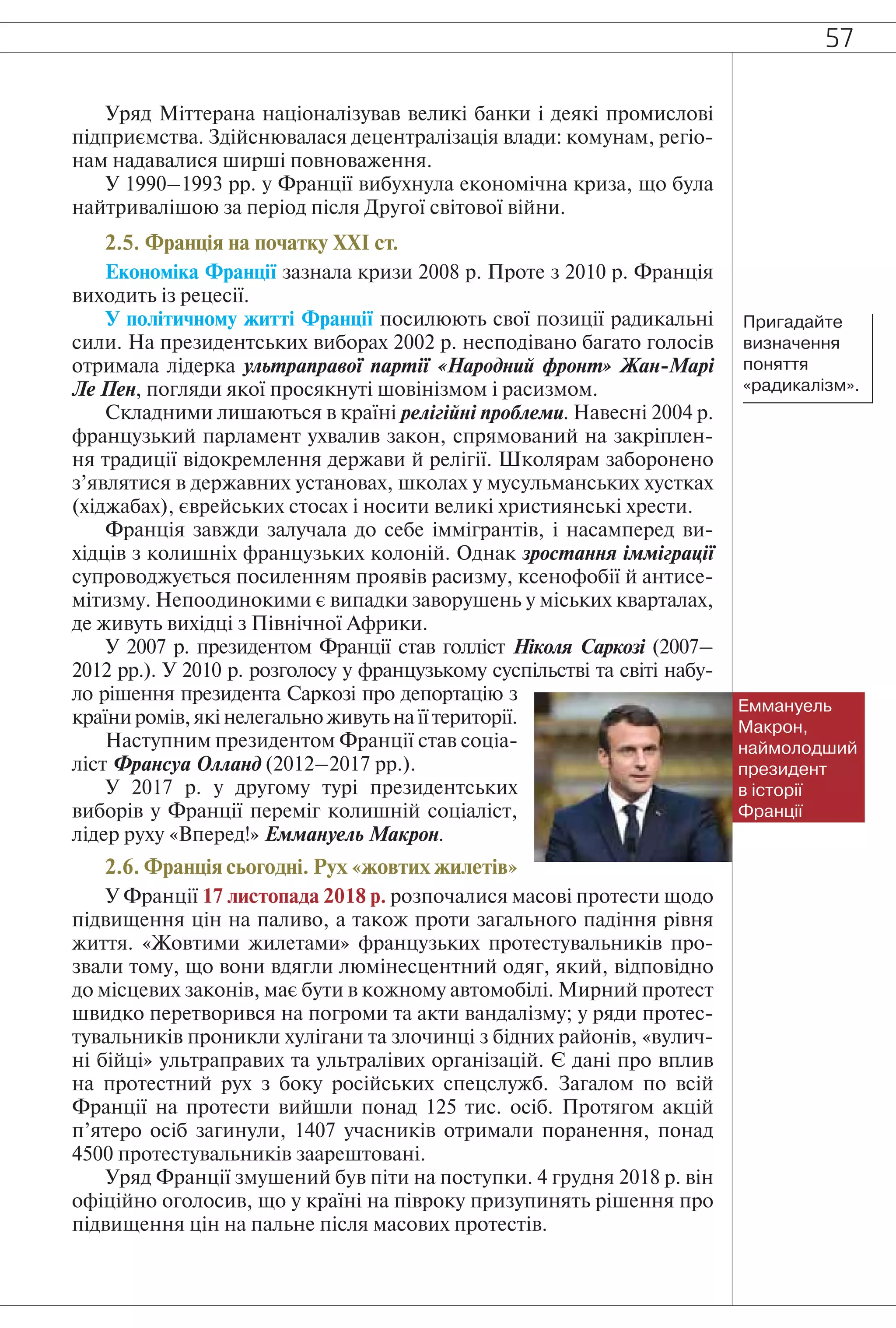 57
Уряд Міттерана націоналізував великі банки і деякі промислові
підприємства. Здійснювалася децентралізація влади: комунам, регіо-
нам надавалися ширші повноваження.
У 1990–1993 рр. у Франції вибухнула економічна криза, що була
найтривалішою за період після Другої світової війни.
2.5. Франція на початку ХХІ ст.
Економіка Франції зазнала кризи 2008 р. Проте з 2010 р. Франція
виходить із рецесії.
У політичному житті Франції посилюють свої позиції радикальні
сили. На президентських виборах 2002 р. несподівано багато голосів
отримала лідерка ультраправої партії «Народний фронт» Жан-Марі
Ле Пен, погляди якої просякнуті шовінізмом і расизмом.
Складними лишаються в країні релігійні проблеми. Навесні 2004 р.
французький парламент ухвалив закон, спрямований на закріплен-
ня традиції відокремлення держави й релігії. Школярам заборонено
з’являтися в державних установах, школах у мусульманських хустках
(хіджабах), єврейських стосах і носити великі християнські хрести.
Франція завжди залучала до себе іммігрантів, і насамперед ви-
хідців з колишніх французьких колоній. Однак зростання імміграції
супроводжується посиленням проявів расизму, ксенофобії й антисе-
мітизму. Непоодинокими є випадки заворушень у міських кварталах,
де живуть вихідці з Північної Африки.
У 2007 р. президентом Франції став голліст Ніколя Саркозі (2007–
2012 рр.). У 2010 р. розголосу у французькому суспільстві та світі набу-
ло рішення президента Саркозі про депортацію з
країни ромів, які нелегально живуть на її території.
Наступним президентом Франції став соціа-
ліст Франсуа Олланд (2012–2017 рр.).
У 2017 р. у другому турі президентських
виборів у Франції переміг колишній соціаліст,
лідер руху «Вперед!» Еммануель Макрон.
2.6. Франція сьогодні. Рух «жовтих жилетів»
У Франції 17 листопада 2018 р. розпочалися масові протести щодо
підвищення цін на паливо, а також проти загального падіння рівня
життя. «Жовтими жилетами» французьких протестувальників про-
звали тому, що вони вдягли люмінесцентний одяг, який, відповідно
до місцевих законів, має бути в кожному автомобілі. Мирний протест
швидко перетворився на погроми та акти вандалізму; у ряди протес-
тувальників проникли хулігани та злочинці з бідних районів, «вулич-
ні бійці» ультраправих та ультралівих організацій. Є дані про вплив
на протестний рух з боку російських спецслужб. Загалом по всій
Франції на протести вийшли понад 125 тис. осіб. Протягом акцій
п’ятеро осіб загинули, 1407 учасників отримали поранення, понад
4500 протестувальників заарештовані.
Уряд Франції змушений був піти на поступки. 4 грудня 2018 р. він
офіційно оголосив, що у країні на півроку призупинять рішення про
підвищення цін на пальне після масових протестів.
Пригадайте
визначення
поняття
«радикалізм».
Еммануель
Макрон,
наймолодший
президент
в історії
Франції
 