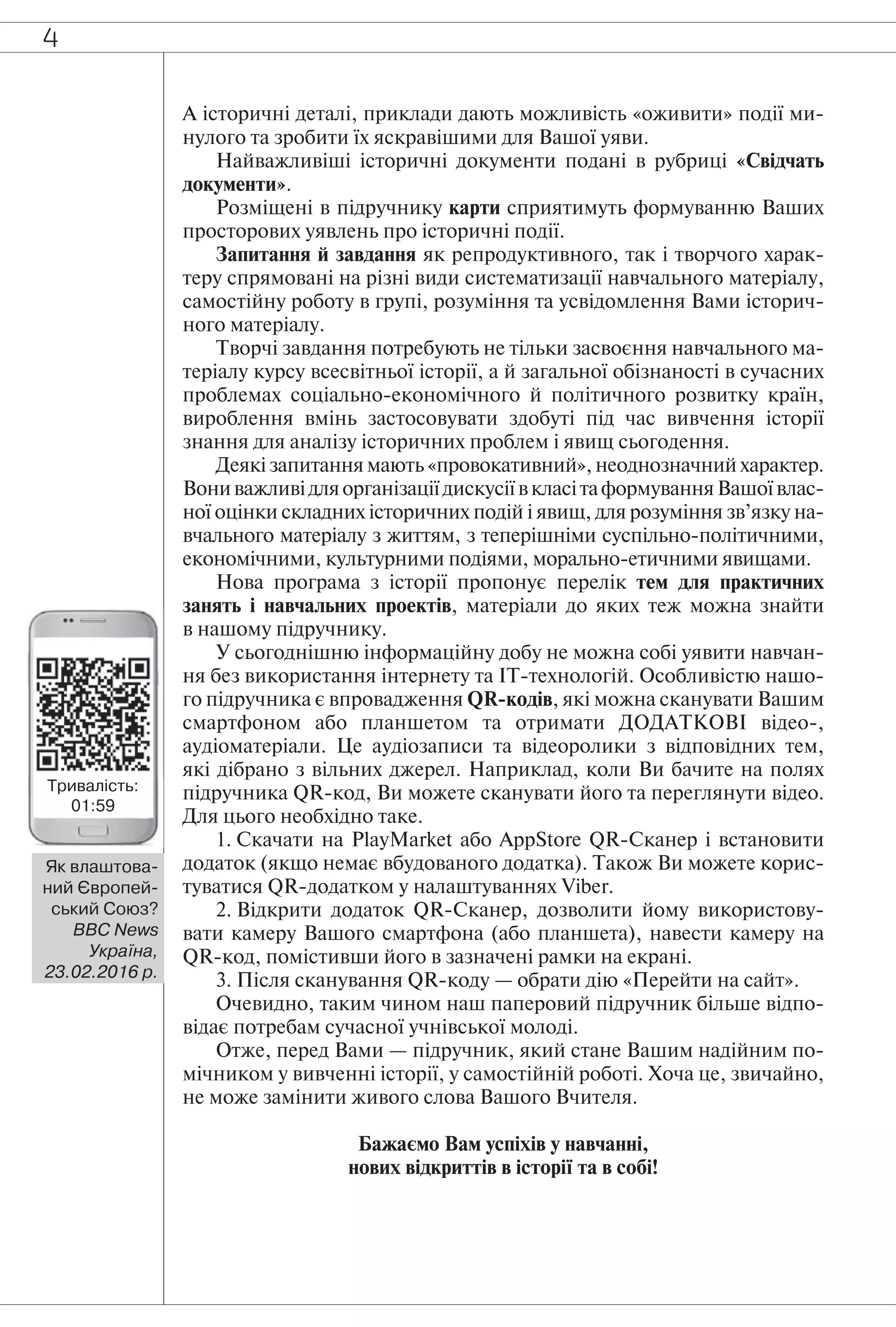 4
А історичні деталі, приклади дають можливість «оживити» події ми-
нулого та зробити їх яскравішими для Вашої уяви.
Найважливіші історичні документи подані в рубриці «Свідчать
документи».
Розміщені в підручнику карти сприятимуть формуванню Ваших
просторових уявлень про історичні події.
Запитання й завдання як репродуктивного, так і творчого харак-
теру спрямовані на різні види систематизації навчального матеріалу,
самостійну роботу в групі, розуміння та усвідомлення Вами історич-
ного матеріалу.
Творчі завдання потребують не тільки засвоєння навчального ма-
теріалу курсу всесвітньої історії, а й загальної обізнаності в сучасних
проблемах соціально-економічного й політичного розвитку країн,
вироблення вмінь застосовувати здобуті під час вивчення історії
знання для аналізу історичних проблем і явищ сьогодення.
Деякі запитання мають «провокативний», неоднозначний характер.
ВониважливідляорганізаціїдискусіївкласітаформуванняВашоївлас-
ної оцінки складних історичних подій і явищ, для розуміння зв’язку на-
вчального матеріалу з життям, з теперішніми суспільно-політичними,
економічними, культурними подіями, морально-етичними явищами.
Нова програма з історії пропонує перелік тем для практичних
занять і навчальних проектів, матеріали до яких теж можна знайти
в нашому підручнику.
У сьогоднішню інформаційну добу не можна собі уявити навчан-
ня без використання інтернету та ІТ-технологій. Особливістю нашо-
го підручника є впровадження QR-кодів, які можна сканувати Вашим
смартфоном або планшетом та отримати ДОДАТКОВІ відео-,
аудіоматеріали. Це аудіозаписи та відеоролики з відповідних тем,
які дібрано з вільних джерел. Наприклад, коли Ви бачите на полях
підручника QR-код, Ви можете сканувати його та переглянути відео.
Для цього необхідно таке.
1. Скачати на PlayMarket або AppStore QR-Сканер і встановити
додаток (якщо немає вбудованого додатка). Також Ви можете корис-
туватися QR-додатком у налаштуваннях Viber.
2. Відкрити додаток QR-Сканер, дозволити йому використову-
вати камеру Вашого смартфона (або планшета), навести камеру на
QR-код, помістивши його в зазначені рамки на екрані.
3. Після сканування QR-коду — обрати дію «Перейти на сайт».
Очевидно, таким чином наш паперовий підручник більше відпо-
відає потребам сучасної учнівської молоді.
Отже, перед Вами — підручник, який стане Вашим надійним по-
мічником у вивченні історії, у самостійній роботі. Хоча це, звичайно,
не може замінити живого слова Вашого Вчителя.
Бажаємо Вам успіхів у навчанні,
нових відкриттів в історії та в собі!
Тривалість:
01:59
Як влаштова-
ний Європей-
ський Союз?
BBC News
Україна,
23.02.2016 р.
 