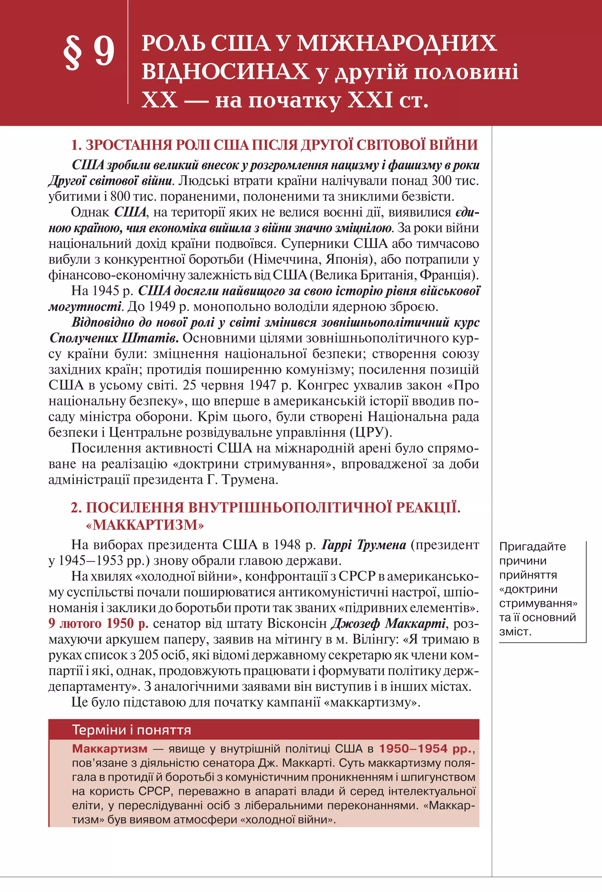 65
1. ЗРОСТАННЯ РОЛІ США ПІСЛЯ ДРУГОЇ СВІТОВОЇ ВІЙНИ
США зробили великий внесок у розгромлення нацизму і фашизму в роки
Другої світової війни. Людські втрати країни налічували понад 300 тис.
убитими і 800 тис. пораненими, полоненими та зниклими безвісти.
Однак США, на території яких не велися воєнні дії, виявилися єди-
ною країною, чия економіка вийшла з війни значно зміцнілою. За роки війни
національний дохід країни подвоївся. Суперники США або тимчасово
вибули з конкурентної боротьби (Німеччина, Японія), або потрапили у
фінансово-економічнузалежністьвідСША(ВеликаБританія,Франція).
На 1945 р. США досягли найвищого за свою історію рівня військової
могутності. До 1949 р. монопольно володіли ядерною зброєю.
Відповідно до нової ролі у світі змінився зовнішньополітичний курс
Сполучених Штатів. Основними цілями зовнішньополітичного кур-
су країни були: зміцнення національної безпеки; створення союзу
західних країн; протидія поширенню комунізму; посилення позицій
США в усьому світі. 25 червня 1947 р. Конгрес ухвалив закон «Про
національну безпеку», що вперше в американській історії вводив по-
саду міністра оборони. Крім цього, були створені Національна рада
безпеки і Центральне розвідувальне управління (ЦРУ).
Посилення активності США на міжнародній арені було спрямо-
ване на реалізацію «доктрини стримування», впровадженої за доби
адміністрації президента Г. Трумена.
2. ПОСИЛЕННЯ ВНУТРІШНЬОПОЛІТИЧНОЇ РЕАКЦІЇ.
«МАККАРТИЗМ»
На виборах президента США в 1948 р. Гаррі Трумена (президент
у 1945–1953 рр.) знову обрали главою держави.
На хвилях «холодної війни», конфронтації з СРСР в американсько-
му суспільстві почали поширюватися антикомуністичні настрої, шпіо-
номанія і заклики до боротьби проти так званих «підривних елементів».
9 лютого 1950 р. сенатор від штату Вісконсін Джозеф Маккарті, роз-
махуючи аркушем паперу, заявив на мітингу в м. Вілінгу: «Я тримаю в
руках список з 205 осіб, які відомі державному секретарю як члени ком-
партії і які, однак, продовжують працювати і формувати політику держ-
департаменту». З аналогічними заявами він виступив і в інших містах.
Це було підставою для початку кампанії «маккартизму».
Терміни і поняття
Маккартизм — явище у внутрішній політиці США в 1950–1954 рр.,
пов’язане з діяльністю сенатора Дж. Маккарті. Суть маккартизму поля-
гала в протидії й боротьбі з комуністичним проникненням і шпигунством
на користь СРСР, переважно в апараті влади й серед інтелектуальної
еліти, у переслідуванні осіб з ліберальними переконаннями. «Маккар-
тизм» був виявом атмосфери «холодної війни».
§ 9 РОЛЬ США У МІЖНАРОДНИХ
ВІДНОСИНАХ у другій половині
ХХ — на початку ХХІ ст.
Пригадайте
причини
прийняття
«доктрини
стримування»
та її основний
зміст.
 