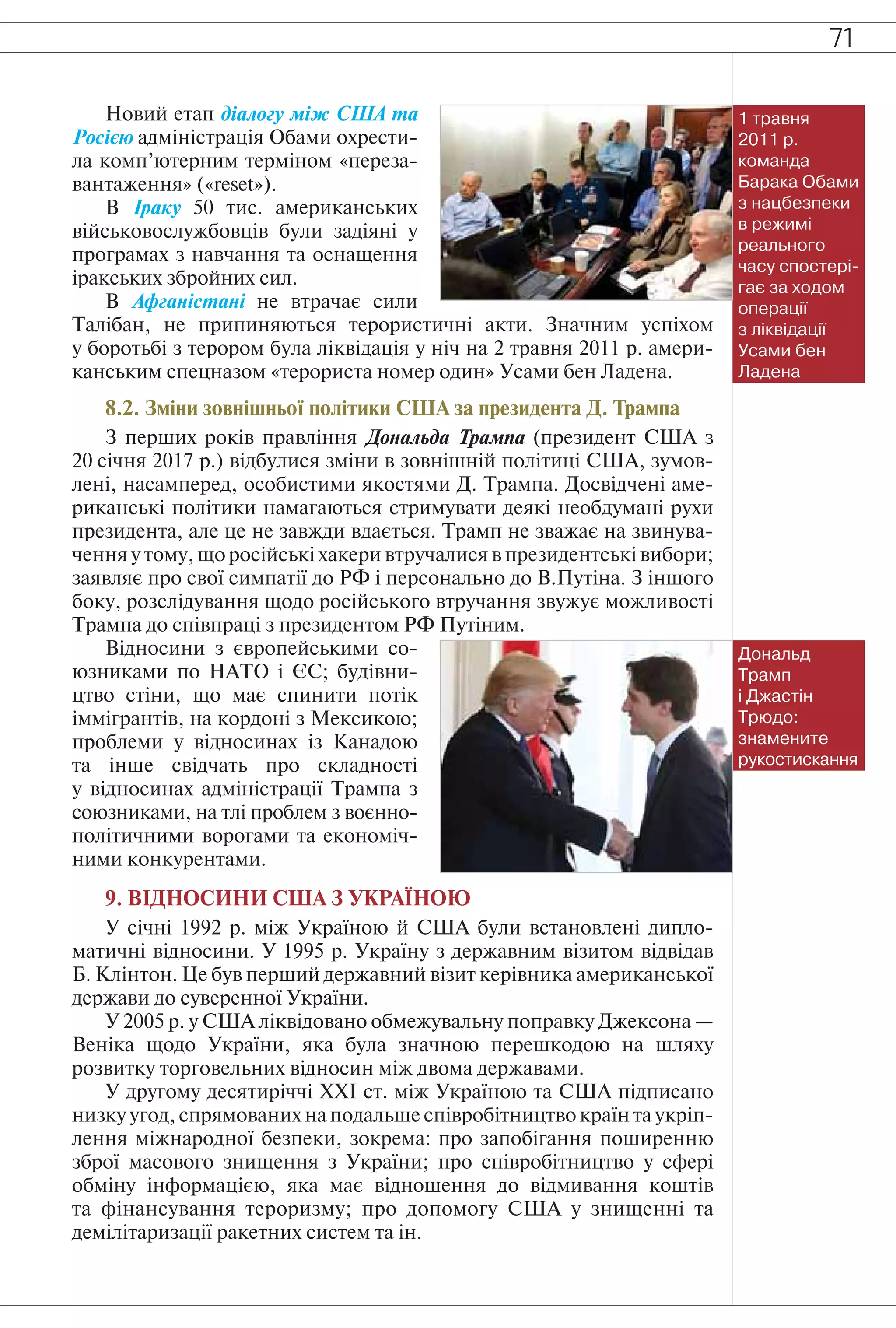 71
Новий етап діалогу між США та
Росією адміністрація Обами охрести-
ла комп’ютерним терміном «переза-
вантаження» («reset»).
В Іраку 50 тис. американських
військовослужбовців були задіяні у
програмах з навчання та оснащення
іракських збройних сил.
В Афганістані не втрачає сили
Талібан, не припиняються терористичні акти. Значним успіхом
у боротьбі з терором була ліквідація у ніч на 2 травня 2011 р. амери-
канським спецназом «терориста номер один» Усами бен Ладена.
8.2. Зміни зовнішньої політики США за президента Д. Трампа
З перших років правління Дональда Трампа (президент США з
20 січня 2017 р.) відбулися зміни в зовнішній політиці США, зумов-
лені, насамперед, особистими якостями Д. Трампа. Досвідчені аме-
риканські політики намагаються стримувати деякі необдумані рухи
президента, але це не завжди вдається. Трамп не зважає на звинува-
чення у тому, що російські хакери втручалися в президентські вибори;
заявляє про свої симпатії до РФ і персонально до В.Путіна. З іншого
боку, розслідування щодо російського втручання звужує можливості
Трампа до співпраці з президентом РФ Путіним.
Відносини з європейськими со-
юзниками по НАТО і ЄС; будівни-
цтво стіни, що має спинити потік
іммігрантів, на кордоні з Мексикою;
проблеми у відносинах із Канадою
та інше свідчать про складності
у відносинах адміністрації Трампа з
союзниками, на тлі проблем з воєнно-
політичними ворогами та економіч-
ними конкурентами.
9. ВІДНОСИНИ США З УКРАЇНОЮ
У січні 1992 р. між Україною й США були встановлені дипло-
матичні відносини. У 1995 р. Україну з державним візитом відвідав
Б. Клінтон. Це був перший державний візит керівника американської
держави до суверенної України.
У 2005 р. у США ліквідовано обмежувальну поправку Джексона —
Веніка щодо України, яка була значною перешкодою на шляху
розвитку торговельних відносин між двома державами.
У другому десятиріччі ХХІ ст. між Україною та США підписано
низку угод, спрямованих на подальше співробітництво країн та укріп-
лення міжнародної безпеки, зокрема: про запобігання поширенню
зброї масового знищення з України; про співробітництво у сфері
обміну інформацією, яка має відношення до відмивання коштів
та фінансування тероризму; про допомогу США у знищенні та
демілітаризації ракетних систем та ін.
Дональд
Трамп
і Джастін
Трюдо:
знамените
рукостискання
1 травня
2011 р.
команда
Барака Обами
з нацбезпеки
в режимі
реального
часу спостері-
гає за ходом
операції
з ліквідації
Усами бен
Ладена
 