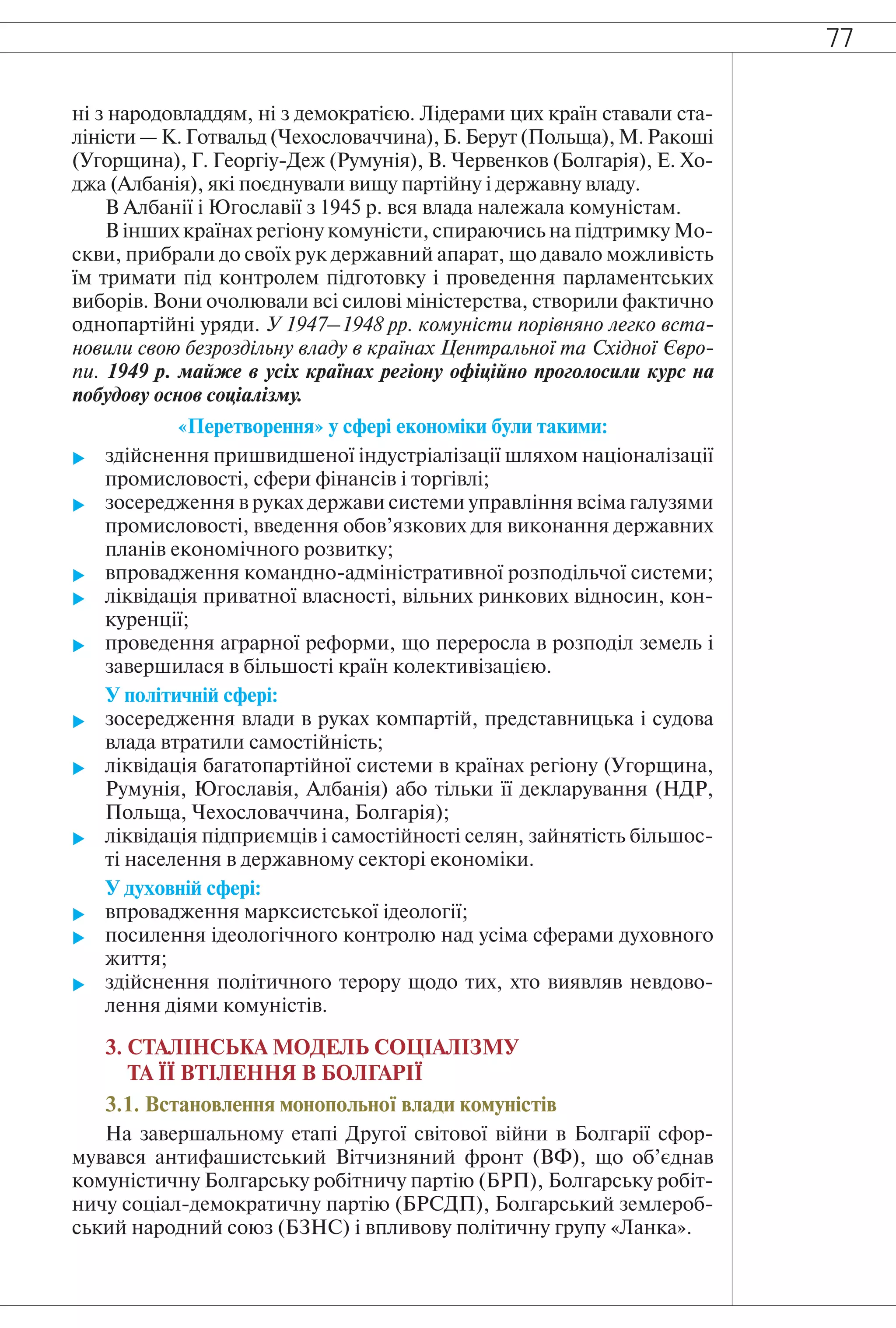 77
ні з народовладдям, ні з демократією. Лідерами цих країн ставали ста-
ліністи — К. Готвальд (Чехословаччина), Б. Берут (Польща), М. Ракоші
(Угорщина), Г. Георгіу-Деж (Румунія), В. Червенков (Болгарія), Е. Хо-
джа (Албанія), які поєднували вищу партійну і державну владу.
В Албанії і Югославії з 1945 р. вся влада належала комуністам.
В інших країнах регіону комуністи, спираючись на підтримку Мо-
скви, прибрали до своїх рук державний апарат, що давало можливість
їм тримати під контролем підготовку і проведення парламентських
виборів. Вони очолювали всі силові міністерства, створили фактично
однопартійні уряди. У 1947–1948 рр. комуністи порівняно легко вста-
новили свою безроздільну владу в країнах Центральної та Східної Євро-
пи. 1949 р. майже в усіх країнах регіону офіційно проголосили курс на
побудову основ соціалізму.
«Перетворення» у сфері економіки були такими:
 здійснення пришвидшеної індустріалізації шляхом націоналізації
промисловості, сфери фінансів і торгівлі;
 зосередження в руках держави системи управління всіма галузями
промисловості, введення обов’язкових для виконання державних
планів економічного розвитку;
 впровадження командно-адміністративної розподільчої системи;
 ліквідація приватної власності, вільних ринкових відносин, кон-
куренції;
 проведення аграрної реформи, що переросла в розподіл земель і
завершилася в більшості країн колективізацією.
У політичній сфері:
 зосередження влади в руках компартій, представницька і судова
влада втратили самостійність;
 ліквідація багатопартійної системи в країнах регіону (Угорщина,
Румунія, Югославія, Албанія) або тільки її декларування (НДР,
Польща, Чехословаччина, Болгарія);
 ліквідація підприємців і самостійності селян, зайнятість більшос-
ті населення в державному секторі економіки.
У духовній сфері:
 впровадження марксистської ідеології;
 посилення ідеологічного контролю над усіма сферами духовного
життя;
 здійснення політичного терору щодо тих, хто виявляв невдово-
лення діями комуністів.
3. СТАЛІНСЬКА МОДЕЛЬ СОЦІАЛІЗМУ
ТА ЇЇ ВТІЛЕННЯ В БОЛГАРІЇ
3.1. Встановлення монопольної влади комуністів
На завершальному етапі Другої світової війни в Болгарії сфор-
мувався антифашистський Вітчизняний фронт (ВФ), що об’єднав
комуністичну Болгарську робітничу партію (БРП), Болгарську робіт-
ничу соціал-демократичну партію (БРСДП), Болгарський землероб-
ський народний союз (БЗНС) і впливову політичну групу «Ланка».
 