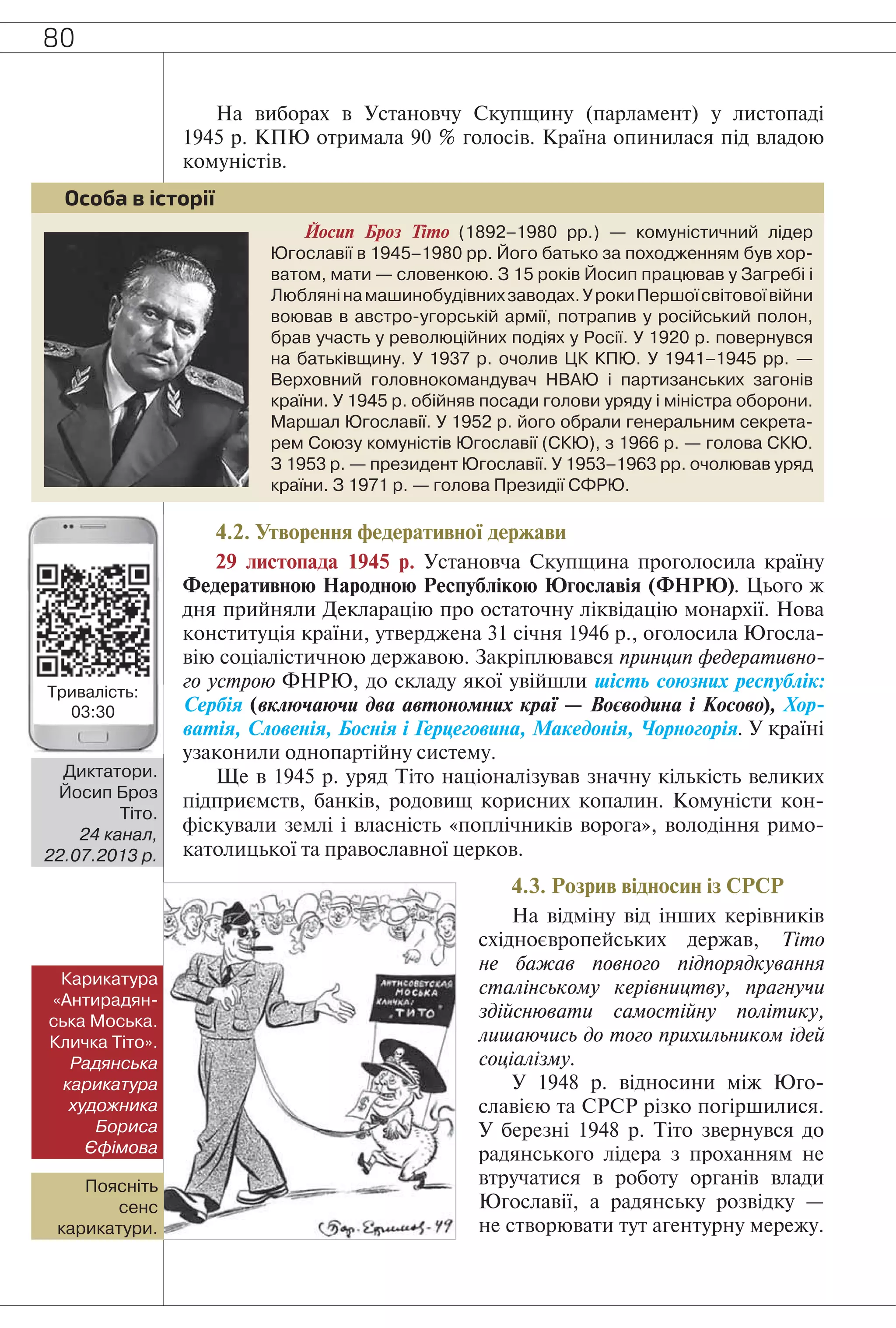 80
На виборах в Установчу Скупщину (парламент) у листопаді
1945 р. КПЮ отримала 90 % голосів. Країна опинилася під владою
комуністів.
Йосип Броз Тіто (1892–1980 рр.) — комуністичний лідер
Югославії в 1945–1980 рр. Його батько за походженням був хор-
ватом, мати — словенкою. З 15 років Йосип працював у Загребі і
Люблянінамашинобудівнихзаводах.УрокиПершоїсвітовоївійни
воював в австро-угорській армії, потрапив у російський полон,
брав участь у революційних подіях у Росії. У 1920 р. повернувся
на батьківщину. У 1937 р. очолив ЦК КПЮ. У 1941–1945 рр. —
Верховний головнокомандувач НВАЮ і партизанських загонів
країни. У 1945 р. обійняв посади голови уряду і міністра оборони.
Маршал Югославії. У 1952 р. його обрали генеральним секрета-
рем Союзу комуністів Югославії (СКЮ), з 1966 р. — голова СКЮ.
З 1953 р. — президент Югославії. У 1953–1963 рр. очолював уряд
країни. З 1971 р. — голова Президії СФРЮ.
Особа в історії
4.2. Утворення федеративної держави
29 листопада 1945 р. Установча Скупщина проголосила країну
Федеративною Народною Республікою Югославія (ФНРЮ). Цього ж
дня прийняли Декларацію про остаточну ліквідацію монархії. Нова
конституція країни, утверджена 31 січня 1946 р., оголосила Югосла-
вію соціалістичною державою. Закріплювався принцип федеративно-
го устрою ФНРЮ, до складу якої увійшли шість союзних республік:
Сербія (включаючи два автономних краї — Воєводина і Косово), Хор-
ватія, Словенія, Боснія і Герцеговина, Македонія, Чорногорія. У країні
узаконили однопартійну систему.
Ще в 1945 р. уряд Тіто націоналізував значну кількість великих
підприємств, банків, родовищ корисних копалин. Комуністи кон-
фіскували землі і власність «поплічників ворога», володіння римо-
католицької та православної церков.
4.3. Розрив відносин із СРСР
На відміну від інших керівників
східноєвропейських держав, Тіто
не бажав повного підпорядкування
сталінському керівництву, прагнучи
здійснювати самостійну політику,
лишаючись до того прихильником ідей
соціалізму.
У 1948 р. відносини між Юго-
славією та СРСР різко погіршилися.
У березні 1948 р. Тіто звернувся до
радянського лідера з проханням не
втручатися в роботу органів влади
Югославії, а радянську розвідку —
не створювати тут агентурну мережу.
Карикатура
«Антирадян-
ська Моська.
Кличка Тіто».
Радянська
карикатура
художника
Бориса
Єфімова
Поясніть
сенс
карикатури.
Диктатори.
Йосип Броз
Тіто.
24 канал,
22.07.2013 р.
Тривалість:
03:30
 