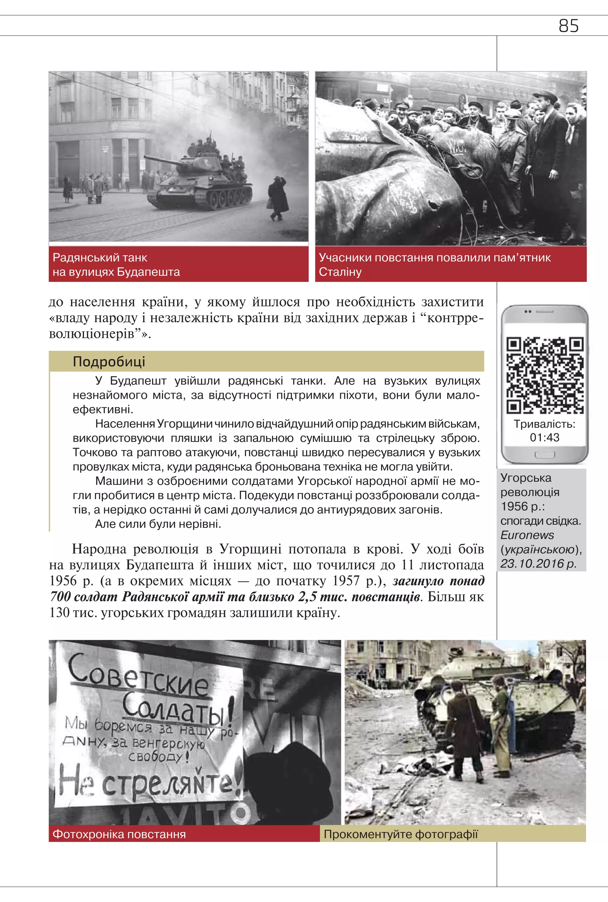 85
до населення країни, у якому йшлося про необхідність захистити
«владу народу і незалежність країни від західних держав і “контрре-
волюціонерів”».
Подробиці
У Будапешт увійшли радянські танки. Але на вузьких вулицях
незнайомого міста, за відсутності підтримки піхоти, вони були мало-
ефективні.
НаселенняУгорщиничиниловідчайдушнийопіррадянськимвійськам,
використовуючи пляшки із запальною сумішшю та стрілецьку зброю.
Точково та раптово атакуючи, повстанці швидко пересувалися у вузьких
провулках міста, куди радянська броньована техніка не могла увійти.
Машини з озброєними солдатами Угорської народної армії не мо-
гли пробитися в центр міста. Подекуди повстанці роззброювали солда-
тів, а нерідко останні й самі долучалися до антиурядових загонів.
Але сили були нерівні.
Народна революція в Угорщині потопала в крові. У ході боїв
на вулицях Будапешта й інших міст, що точилися до 11 листопада
1956 р. (а в окремих місцях — до початку 1957 р.), загинуло понад
700 солдат Радянської армії та близько 2,5 тис. повстанців. Більш як
130 тис. угорських громадян залишили країну.
Радянський танк
на вулицях Будапешта
Фотохроніка повстання
Учасники повстання повалили пам’ятник
Сталіну
Прокоментуйте фотографії
Угорська
революція
1956 р.:
спогади свідка.
Euronews
(українською),
23.10.2016 р.
Тривалість:
01:43
 