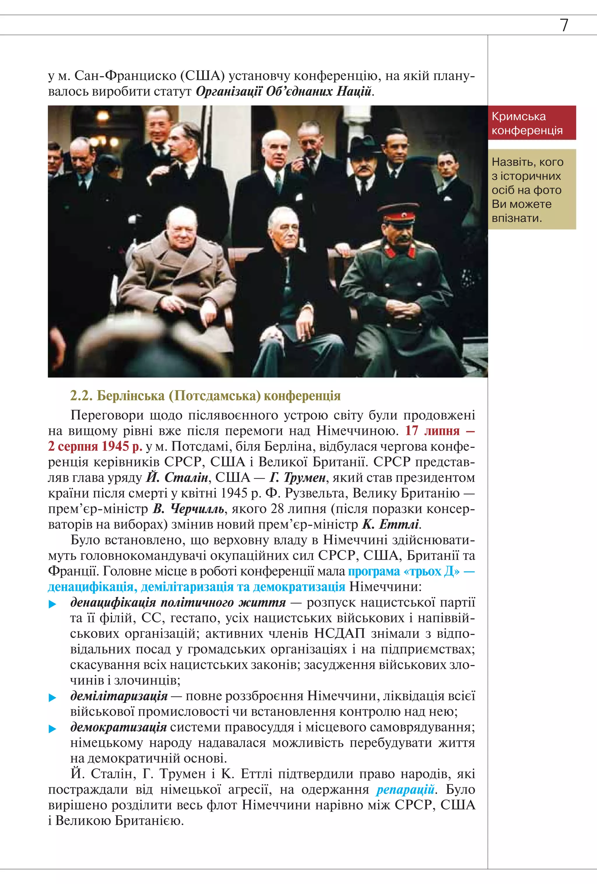 7
у м. Сан-Франциско (США) установчу конференцію, на якій плану-
валось виробити статут Організації Об’єднаних Націй.
Назвіть, кого
з історичних
осіб на фото
Ви можете
впізнати.
Кримська
конференція
2.2. Берлінська (Потсдамська) конференція
Переговори щодо післявоєнного устрою світу були продовжені
на вищому рівні вже після перемоги над Німеччиною. 17 липня –
2 серпня 1945 р. у м. Потсдамі, біля Берліна, відбулася чергова конфе-
ренція керівників СРСР, США і Великої Британії. СРСР представ-
ляв глава уряду Й. Сталін, США — Г. Трумен, який став президентом
країни після смерті у квітні 1945 р. Ф. Рузвельта, Велику Британію —
прем’єр-міністр В. Черчилль, якого 28 липня (після поразки консер-
ваторів на виборах) змінив новий прем’єр-міністр К. Еттлі.
Було встановлено, що верховну владу в Німеччині здійснювати-
муть головнокомандувачі окупаційних сил СРСР, США, Британії та
Франції. Головне місце в роботі конференції мала програма «трьох Д» —
денацифікація, демілітаризація та демократизація Німеччини:
 денацифікація політичного життя — розпуск нацистської партії
та її філій, СС, гестапо, усіх нацистських військових і напіввій-
ськових організацій; активних членів НСДАП знімали з відпо-
відальних посад у громадських організаціях і на підприємствах;
скасування всіх нацистських законів; засудження військових зло-
чинів і злочинців;
 демілітаризація — повне роззброєння Німеччини, ліквідація всієї
військової промисловості чи встановлення контролю над нею;
 демократизація системи правосуддя і місцевого самоврядування;
німецькому народу надавалася можливість перебудувати життя
на демократичній основі.
Й. Сталін, Г. Трумен і К. Еттлі підтвердили право народів, які
постраждали від німецької агресії, на одержання репарацій. Було
вирішено розділити весь флот Німеччини нарівно між СРСР, США
і Великою Британією.
 