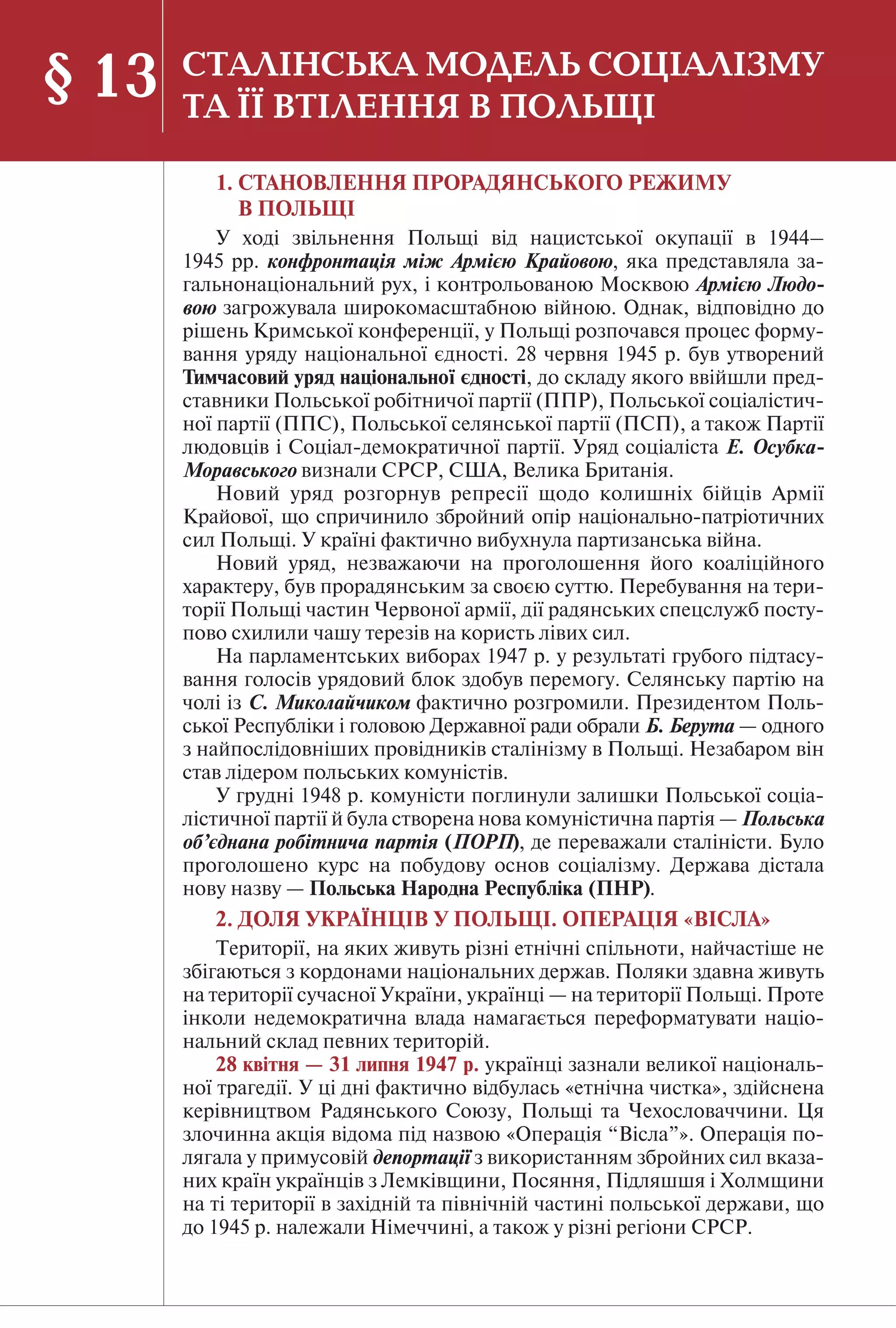90
1. СТАНОВЛЕННЯ ПРОРАДЯНСЬКОГО РЕЖИМУ
В ПОЛЬЩІ
У ході звільнення Польщі від нацистської окупації в 1944–
1945 рр. конфронтація між Армією Крайовою, яка представляла за-
гальнонаціональний рух, і контрольованою Москвою Армією Людо-
вою загрожувала широкомасштабною війною. Однак, відповідно до
рішень Кримської конференції, у Польщі розпочався процес форму-
вання уряду національної єдності. 28 червня 1945 р. був утворений
Тимчасовий уряд національної єдності, до складу якого ввійшли пред-
ставники Польської робітничої партії (ППР), Польської соціалістич-
ної партії (ППС), Польської селянської партії (ПСП), а також Партії
людовців і Соціал-демократичної партії. Уряд соціаліста Е. Осубка-
Моравського визнали СРСР, США, Велика Британія.
Новий уряд розгорнув репресії щодо колишніх бійців Армії
Крайової, що спричинило збройний опір національно-патріотичних
сил Польщі. У країні фактично вибухнула партизанська війна.
Новий уряд, незважаючи на проголошення його коаліційного
характеру, був прорадянським за своєю суттю. Перебування на тери-
торії Польщі частин Червоної армії, дії радянських спецслужб посту-
пово схилили чашу терезів на користь лівих сил.
На парламентських виборах 1947 р. у результаті грубого підтасу-
вання голосів урядовий блок здобув перемогу. Селянську партію на
чолі із С. Миколайчиком фактично розгромили. Президентом Поль-
ської Республіки і головою Державної ради обрали Б. Берута — одного
з найпослідовніших провідників сталінізму в Польщі. Незабаром він
став лідером польських комуністів.
У грудні 1948 р. комуністи поглинули залишки Польської соціа-
лістичної партії й була створена нова комуністична партія — Польська
об’єднана робітнича партія (ПОРП), де переважали сталіністи. Було
проголошено курс на побудову основ соціалізму. Держава дістала
нову назву — Польська Народна Республіка (ПНР).
2. ДОЛЯ УКРАЇНЦІВ У ПОЛЬЩІ. ОПЕРАЦІЯ «ВІСЛА»
Території, на яких живуть різні етнічні спільноти, найчастіше не
збігаються з кордонами національних держав. Поляки здавна живуть
на території сучасної України, українці — на території Польщі. Проте
інколи недемократична влада намагається переформатувати націо-
нальний склад певних територій.
28 квітня — 31 липня 1947 р. українці зазнали великої національ-
ної трагедії. У ці дні фактично відбулась «етнічна чистка», здійснена
керівництвом Радянського Союзу, Польщі та Чехословаччини. Ця
злочинна акція відома під назвою «Операція “Вісла”». Операція по-
лягала у примусовій депортації з використанням збройних сил вказа-
них країн українців з Лемківщини, Посяння, Підляшшя і Холмщини
на ті території в західній та північній частині польської держави, що
до 1945 р. належали Німеччині, а також у різні регіони СРСР.
§ 13 СТАЛІНСЬКА МОДЕЛЬ СОЦІАЛІЗМУ
ТА ЇЇ ВТІЛЕННЯ В ПОЛЬЩІ
 