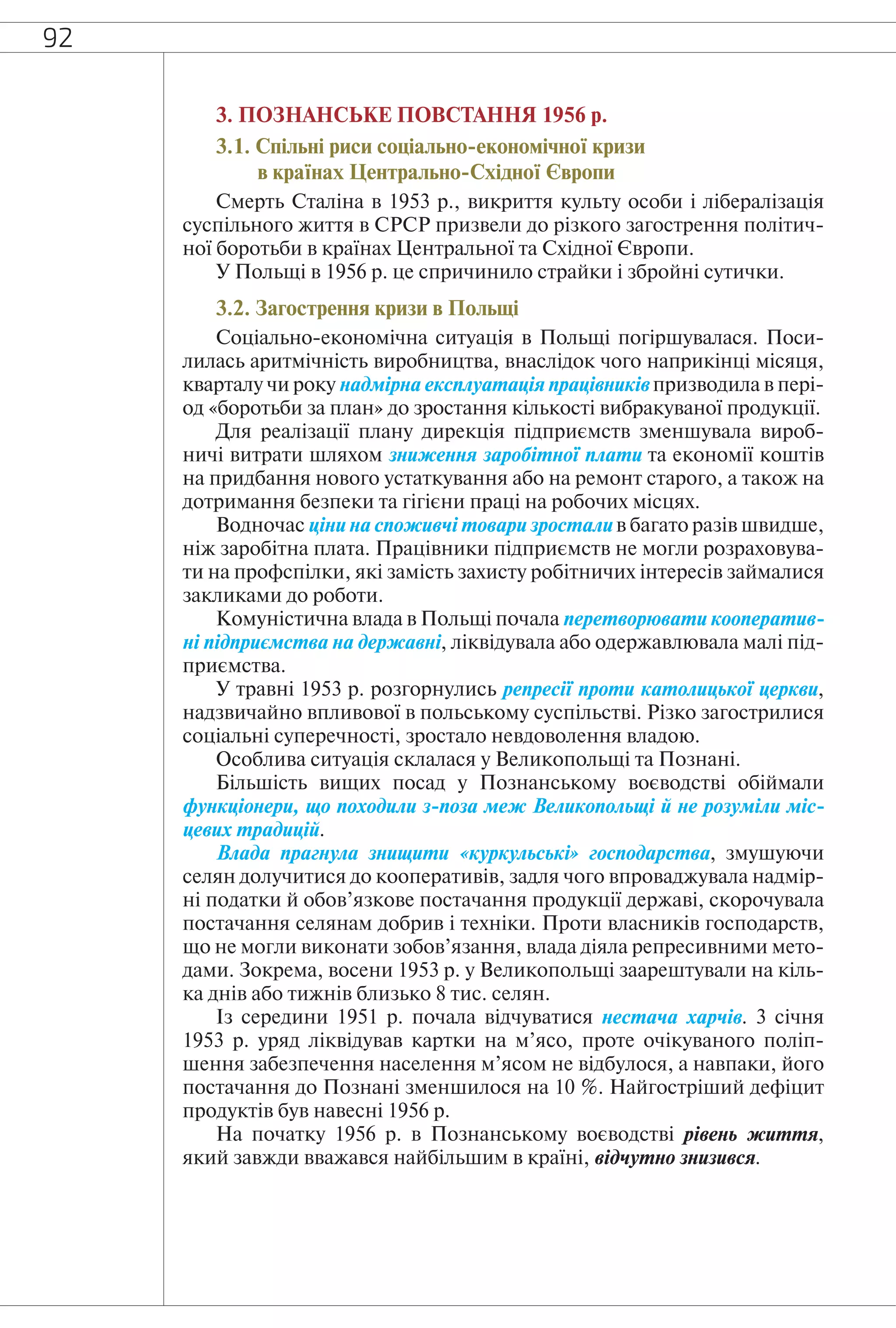 92
3. ПОЗНАНСЬКЕ ПОВСТАННЯ 1956 р.
3.1. Спільні риси соціально-економічної кризи
в країнах Центрально-Східної Європи
Смерть Сталіна в 1953 р., викриття культу особи і лібералізація
суспільного життя в СРСР призвели до різкого загострення політич-
ної боротьби в країнах Центральної та Східної Європи.
У Польщі в 1956 р. це спричинило страйки і збройні сутички.
3.2. Загострення кризи в Польщі
Соціально-економічна ситуація в Польщі погіршувалася. Поси-
лилась аритмічність виробництва, внаслідок чого наприкінці місяця,
кварталу чи року надмірна експлуатація працівників призводила в пері-
од «боротьби за план» до зростання кількості вибракуваної продукції.
Для реалізації плану дирекція підприємств зменшувала вироб-
ничі витрати шляхом зниження заробітної плати та економії коштів
на придбання нового устаткування або на ремонт старого, а також на
дотримання безпеки та гігієни праці на робочих місцях.
Водночас ціни на споживчі товари зростали в багато разів швидше,
ніж заробітна плата. Працівники підприємств не могли розраховува-
ти на профспілки, які замість захисту робітничих інтересів займалися
закликами до роботи.
Комуністична влада в Польщі почала перетворювати кооператив-
ні підприємства на державні, ліквідувала або одержавлювала малі під-
приємства.
У травні 1953 р. розгорнулись репресії проти католицької церкви,
надзвичайно впливової в польському суспільстві. Різко загострилися
соціальні суперечності, зростало невдоволення владою.
Особлива ситуація склалася у Великопольщі та Познані.
Більшість вищих посад у Познанському воєводстві обіймали
функціонери, що походили з-поза меж Великопольщі й не розуміли міс-
цевих традицій.
Влада прагнула знищити «куркульські» господарства, змушуючи
селян долучитися до кооперативів, задля чого впроваджувала надмір-
ні податки й обов’язкове постачання продукції державі, скорочувала
постачання селянам добрив і техніки. Проти власників господарств,
що не могли виконати зобов’язання, влада діяла репресивними мето-
дами. Зокрема, восени 1953 р. у Великопольщі заарештували на кіль-
ка днів або тижнів близько 8 тис. селян.
Із середини 1951 р. почала відчуватися нестача харчів. 3 січня
1953 р. уряд ліквідував картки на м’ясо, проте очікуваного поліп-
шення забезпечення населення м’ясом не відбулося, а навпаки, його
постачання до Познані зменшилося на 10 %. Найгостріший дефіцит
продуктів був навесні 1956 р.
На початку 1956 р. в Познанському воєводстві рівень життя,
який завжди вважався найбільшим в країні, відчутно знизився.
 
