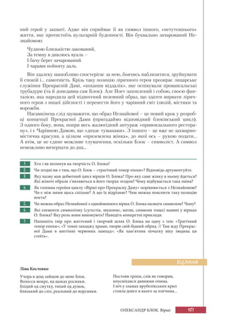 107ОЛЕКСАНДР БЛОК. Вірші
ний герой у захваті. Адже він сприймає її як символ іншого, «нетутешнього»
життя, яке протистоїть вульгарній буденності. Він буквально зачарований Не-
знайомою:
Чудною близькістю закований,
За темну я дивлюсь вуаль –
І бачу берег зачарований
І чарами пойняту даль.
Він здалеку шанобливо спостерігає за нею, боячись наблизитися, зруйнувати
її спокій і... самотність. Крізь таку позицію ліричного героя прозирає лицарське
служіння Прекрасній Дамі, «кохання віддалік», яке оспівували провансальські
трубадури (та й донедавна сам Блок). Але Поет захоплений і собою, своєю фан-
тазією, яка народила цей піднесений неземний образ, що здатен вирвати лірич-
ного героя з ницої дійсності і перенести його у чарівний світ ілюзій, містики та
ворожби.
Насамкінець слід зауважити, що образ Незнайомої – це новий крок у розроб-
ці концепції Прекрасної Дами (пригадаймо відповідний блоківський цикл).
З одного боку, вона, попри весь жалюгідний антураж «привокзального рестора-
ну», і є Чарівною Дамою, що «дихає туманами». З іншого – це вже не захмарно-
містична красуня, а цілком «приземлена жінка», до якої ось – рукою подати...
А втім, це не єдине можливе тлумачення, оскільки Блок – символіст. А символ
неможливо вичерпати до дна...
1. Хто і як вплинув на творчість О. Блока?
2. Чи згодні ви з тим, що О. Блок – «трагічний тенор епохи»? Відповідь аргументуйте.
3. Яку назву мав дебютний цикл віршів О. Блока? Про яку саме жінку в ньому йдеться?
Які жіночі образи з’являються в його творах згодом? Чому відбувається така зміна?
4. Як головна героїня циклу «Вірші про Прекрасну Даму» порівнюється з Незнайомою?
Чи є між ними щось спільне? А що їх відрізняє? Чим можна пояснити таку позицію
поета?
5. Чи можна образ Незнайомої з однойменного вірша О. Блока назвати символом? Чому?
6. Які елементи символізму (сугестія, звукопис, натяк, символи тощо) наявні у віршах
О. Блока? Яку роль вони виконують? Наведіть конкретні приклади.
7. Напишіть твір про життєвий і творчий шлях О. Блока на одну з тем: «Трагічний
тенор епохи»; «У темні заходжу храми, творю свій бідний обряд. // Там жду Прекрас-
ної Дами в мигтінні червоних лампад»; «Як пам’ятник початку віку людина ця
стоїть».
ВІДЛУННЯ
Ліна Костенко
Учора в дощ зайшов до мене Блок.
Волосся мокре, на щоках росинки.
Блідий од смутку, тихий од думок,
близький до сліз, реальний до ворсинки.
Постояв трохи, слів не говорив,
поусміхався дивними очима.
І ніч у зламах врубелівських крил
стояла довго в нього за плечима...
 