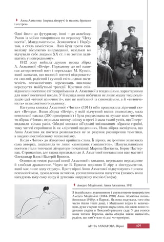 109АННА АХМАТОВА. Вірші
Одні йшли до футуризму, інші – до акмеїзму.
Разом із моїми товаришами по першому “Цеху
поетів”, Мандельштамом, Зенкевичем і Нарбу-
том, я стала акмеїсткою... Наш бунт проти сим-
волізму абсолютно виправданий, оскільки ми
відчували себе людьми XX ст. і не хотіли зали-
шатись у попередньому».
1912 року вийшла друком перша збірка
А. Ахматової «Вечір». Передмову до неї напи-
сав авторитетний поет і перекладач М. Кузмін,
який зазначав, що молодій поетесі відкриваєть-
ся «милий, радісний і сумний світ», однак наси-
ченість психологічних переживань викликає
передчуття майбутньої трагедії. Критики спів-
відносили поетичне світосприймання А. Ахматової з тенденціями, характерними
для нової поетичної школи. У її віршах вони побачили не лише модну тоді реалі-
зацію ідеї «вічної жіночності», вже не пов’язаної із символізмом, а й «витонче-
ність» психологічного малюнку.
Наступна книжка Ахматової «Чотки» (1914) ніби продовжила ліричний сю-
жет «Вечора». Якщо збірка «Вечір», у якій відчутний вплив символізму, мала
невеликий наклад (300 примірників) і була розрахована на вузьке коло читачів,
то збірка «Чотки» отримала високу оцінку в пресі й мала такий успіх, що її пере-
видавали кілька разів. Обидві книжки об’єднані впізнаваним образом героїні,
тому читачі сприйняли їх як «ліричний щоденник». Нова збірка засвідчила, що
Анна Ахматова як поетеса розвивається не за рахунок розширення тематики,
а завдяки поглибленому психологізму.
Після «Чоток» до Ахматової прийшла слава. Її лірика, як іронічно зауважила
сама авторка, зацікавила не лише «закоханих гімназисток». Шанувальниками
поетеси стали тогочасні літератори-початківці: Марина Цвєтаєва, Борис Пастер-
нак. Стриманіше, але також прихильно до А. Ахматової поставилися вже маститі
Олександр Блок і Валерій Брюсов.
Основною темою ранньої поезії Ахматової є кохання, переважно нерозділене
й глибоко драматичне. Через це В. Брюсов порівняв її ліру з «інструментом,
який має лише одну струну». Проте вірші Анни Ахматової підкуповують тонким
психологізмом, зумовленим великим, усепоглинальним почуттям (чимось вони
нагадують таку саму щиру й душевно напружену поезію Сапфо).
Анна Ахматова (перша ліворуч) із мамою, братами
і сестрою
Амедео Модільяні. Анна Ахматова. 1911
З італійським художником і скульптором-модерністом
Амедео Модільяні (1884–1920) Анна Ахматова позна-
йомилася 1910 р. в Парижі. Як вона згадувала, того літа
часто йшли теплі дощі, і Модільяні ходив із величез-
ною, дуже старою чорною парасолею, під якою вони го-
динами сиділи в Люксембурзькому саду. У два голоси
вони читали Верлена, якого обидва знали напам’ять,
раділи, що пам’ятали ті самі чотиривірші.
 
