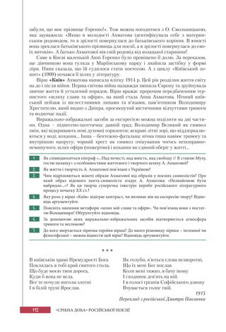 112 «СРІБНА ДОБА» РОСІЙСЬКОЇ ПОЕЗІЇ
забули, що моє прізвище Горенко!». Тож можна погодитися з О. Смольницькою,
яка зауважила: «Якщо в молодості Ахматова ідентифікувала себе з материн-
ським родоводом, то в зрілості повернулася до батьківського коріння. В юності
вона зреклася батьківського прізвища для поезії, а в зрілості повернулася до сво-
їх витоків». А батько Ахматової вів свій родовід від козацької старшини!
Саме в Києві маленькій Анні Горенко було провіщено її долю. За переказом,
ще дівчинкою вона гуляла у Маріїнському парку і знайшла застібку у формі
ліри. Няня сказала, що їй судилося стати поетесою. А з циклу «Київський зо-
шит» (1909) почався її шлях у літературу.
Вірш «Київ» Ахматова написала влітку 1914 р. Цей рік розділив життя світу
на до і після війни. Перша світова війна назавжди змінила Європу та зруйнувала
звичне життя й усталений порядок. Вірш вражає пророчим передбаченням тер-
нистого «шляху слави та офіри», на який стала Анна Ахматова. Нічний київ-
ський пейзаж із шелестливими липами та в’язами, пам’ятником Володимиру
Хрестителю, який видно з Дніпра, просякнутий містичними відчуттями тривоги
та водночас надії.
Виражально-зображальні засоби за експресією можна поділити на дві части-
ни. Одна – піднесено-патетична: давній град; Володимир Великий як символ
змін, які відкривають нові духовні горизонти; яскраві літні зорі, що віддзеркалю-
ються у воді; кохання... Інша – бентежно-фатальна: нічна тиша навіює тривогу та
внутрішню напругу; чорний хрест як символ очікування чогось непоправно-
неминучого; шлях офіри (пожертви) і кохання як єдиний оберіг у житті...
1. Як співвідноситься епіграф «...Над почесті, над юність, над свободу // Я ставлю Музу,
гостю палахку» з особливостями життєвого і творчого шляху А. Ахматової?
2. Як життя і творчість А. Ахматової пов’язані з Україною?
3. Чим відрізняються жіночі образи Ахматової від образів у поезіях символістів? Про
який образ відомого поета-символіста згадує А.  Ахматова: «Незнайомою бути
набридло...»? Як ця творча суперечка ілюструє перебіг російського літературного
процесу початку XX ст.?
4. Яку роль у вірші «Київ» відіграє контраст, чи впливає він на експресію твору? Відпо-
відь аргументуйте.
5. Поясніть значення метафори «шлях мій слави та офіри». Чи пов’язана вона з постат-
тю Володимира? Обґрунтуйте відповідь.
6. За допомогою яких виражально-зображальних засобів відтворюється атмосфера
тривоги та неспокою?
7. До кого звертається лірична героїня вірша? До якого різновиду лірики – інтимної чи
філософської – можна віднести цей вірш? Відповідь аргументуйте.
* * *
В київськім храмі Премудрості Бога
Поклялась я тобі край святого стола,
Що буде моєю твоя дорога,
Куди б вона не вела.
Все те почули янголи злотні
І в білій труні Ярослав.
Як голуби, в’ються слова незворотні,
Що їх мені Бог послав.
Коли мені тяжко, я бачу ікону
І сходинок дев’ять на ній.
І в голосі грізнім Софійського дзвону
Вчувається голос твій.
1915
Переклад з російської Дмитра Павличка
 