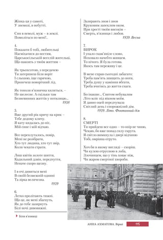 115АННА АХМАТОВА. Вірші
Жінка ця у самоті,
У знемозі, в небутті.
Син в неволі, муж – в землі.
Помоліться по мені!..
4.
Показати б тобі, любительці
Насміхатися до нестям,
Царськосільській веселій жительці,
Що накоять з твоїм життям –
Як трьохсотою, з передачею
Ти затерпнеш біля воріт
І сльозою, іще гарячою,
Пропечеш новорічний лід.
Як тополя в’язнична хилиться, –
Не шелесне. А скільки там
Безневинних життів у потилицю...
1938
5.
Вже другий рік кричу на крик –
Тебе додому кличу.
Я кату кидалась до ніг,
Мій сине і мій відчаю.
Все переплуталось, повір,
Мені не розібрати,
Хто тут людина, хто тут звір,
Коли чекати страти.
Лиш квітів золоте шиття,
Кадильний дзвін, передчуття,
Неначе скоро щезну.
І в очі дивиться мені
В своїй безмежній однині
Та зірка величезна.
1939
6.
Легко пролітають тижні.
Що це, як мені збагнуть,
Як до тебе зазирнуть
Білі ночі дивовижні.
Зазирають знов і знов
Круковим запеклим оком.
При хресті твоїм високім –
Смерть, в’язниця і любов.
1939. Весна
7.
ВИРОК
І упало скам’яніле слово,
Поховало начебто живцем.
То нічого. Я була готова.
Якось там переживу і це.
В мене справ сьогодні забагато:
Треба пам’ять знищить до ноги,
Треба душу у каміння вбгати,
Треба вчитись до життя снаги.
Бо інакше... Святом небувалим
Літо мліє під вікном моїм.
Я давно оцей передчувала
Світлий день і спорожнілий дім.
1939. Літо. Фонтанний дім
8.
СМЕРТІ
Ти прийдеш все одно – то опір не чиню,
Чекаю, бо вже понад силу скрута.
Я світло вимкнула і двері відчиню
Тобі, омріяна отруто.
Хоч би в якому вигляді – скоріш.
Чи кулею отруєною в лоба,
Злочинцем, що у тінь ховає ніж,
Чи жаром смертної хвороби.
Біля в’язниці
 