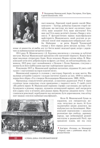 122 «СРІБНА ДОБА» РОСІЙСЬКОЇ ПОЕЗІЇ
поет-новатор. Ліричний герой ранніх поезій Мая-
ковського – бунтар, руйнатор підвалин старої сві-
тобудови, що виступає від імені «вуличних тищ»:
«Геть ваше кохання! Геть ваше мистецтво! Геть
ваш лад! Геть вашу релігію!» (поема «Хмара у шта-
нях»). У футуристичних віршах відшліфувалася
майстерність Маяковського, який долучив до ро-
сійської поезії нові виражально-зображальні засо-
би. Найперше – це ритм. Корній Чуковський
вчував у його віршах ритм міських вулиць: «Тут
немає ні анапестів, ні ямбів, але тут биття живої людської крові, котре є дорож-
чим за найвишуканіші метричні схеми».
1914 року В. Маяковського і Д. Бурлюка виключили з училища за публічні
виступи. Відтоді Маяковський присвятив себе поетичній творчості. Кожен його
вірш викликав літературну бурю. Коли почалася Перша світова війна, В. Мая-
ковський хотів піти добровольцем на фронт, але йому, як неблагонадійному, від-
мовили. 1915 року поет познайомився з Осипом і Лілею Бриками, стосунки з
якими були його найбільшим щастям і найгіркішою трагедією.
Революцію 1917 р. Маяковський прийняв натхненно, віддавши їй увесь свій
талант і «наступивши на горло власної пісні».
Маяковський поринув із головою у мистецьку боротьбу за нове життя. Він
малював агітаційні плакати і складав поетичні підписи до них. 1919-го вийшла
перша його збірка «Усе створене Володимиром Маяковським. 1909–1919».
Пропаганда соціалістичної революції, уславлення радянської Росії й вірне
служіння ідеям соціалізму стали провідними у творчості поета. У своїй статті
«Як робити вірші» В. Маяковський порівнює строфи з цеглинами, які треба ви-
будовувати в різному порядку, шукаючи оптимальний варіант, щоб зосередити
всю ударну силу в останніх двох рядках вірша. Водночас завдання поета – бути
глашатаєм революції, перебуваючи над натовпом, бути дороговказом, тож агітку
поет вважав «поезією найвищої кваліфікації».
Коли В. Маяковський бував за
кордоном, уся емігрантська мо-
лодь тягнулася до нього, їй було
надзвичайно цікаво дізнатися, що
відбувається на батьківщині. Мая-
ковський переконливо і запально
розповідав про свободу, даровану
народу, про неймовірний розквіт
мистецтва в радянській Росії, про
грандіозні плани, які під силу
Володимир Маяковський, Борис Пастернак, Ліля Брик,
Сергій Ейзенштейн. 1924
Кав’ярня «Ротонда» на Монмартрі
в Парижі, одне з улюблених місць па-
ризької богеми
 