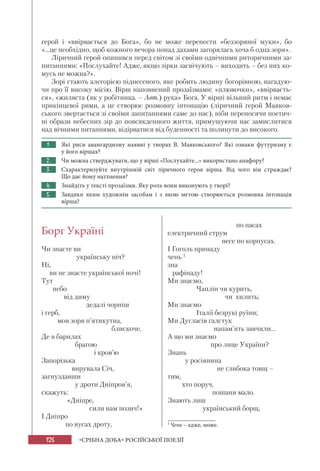 126 «СРІБНА ДОБА» РОСІЙСЬКОЇ ПОЕЗІЇ
герой і «ввірвається до Бога», бо не може перенести «беззоряної муки», бо
«...це необхідно, щоб кожного вечора понад дахами загорялась хоча б одна зоря».
Ліричний герой опинився перед світом зі своїми одвічними риторичними за-
питаннями: «Послухайте! Адже, якщо зірки засвічують – виходить – без них ко-
мусь не можна?».
Зорі стають алегорією піднесеного, яке робить людину богорівною, нагадую-
чи про її високу місію. Вірш наповнений прозаїзмами: «плювочки», «ввірваєть-
ся», «жиляста (як у робітника. – Авт.) рука» Бога. У вірші вільний ритм і немає
прикінцевої рими, а це створює розмовну інтонацію (ліричний герой Маяков-
ського звертається зі своїми запитаннями саме до нас), ніби переносячи поетич-
ні образи небесних зір до повсякденного життя, примушуючи нас замислитися
над вічними питаннями, відірватися від буденності та полинути до високого.
1. Які риси авангардизму наявні у творах В. Маяковського? Які ознаки футуризму є
у його віршах?
2. Чи можна стверджувати, що у вірші «Послухайте...» використано анафору?
3. Схарактеризуйте внутрішній світ ліричного героя вірша. Від чого він страждає?
Що дає йому натхнення?
4. Знайдіть у тексті прозаїзми. Яку роль вони виконують у творі?
5. Завдяки яким художнім засобам і з якою метою створюється розмовна інтонація
вірша?
Борг Україні
Чи знаєте ви
українську ніч?
Ні,
ви не знаєте української ночі!
Тут
небо
від диму
дедалі чорніш
і герб,
мов зоря п’ятикутна,
блискоче.
Де в барилах
брагою
і кров’ю
Запорізька
вирувала Січ,
загнуздавши
у дроти Дніпров’я,
скажуть:
«Дніпре,
сили нам позич!»
І Дніпро
по вусах дроту,
по пасах
електричний струм
несе по корпусах.
І Гоголь принаду
чень 1
зна
рафінаду!
Ми знаємо,
Чаплін чи курить,
чи хилить;
Ми знаємо
Італії безрукі руїни;
Ми Дугласів галстук
напам’ять завчили...
А що ми знаємо
про лице України?
Знань
у росіянина
не глибока товщ –
тим,
хто поруч,
пошани мало.
Знають лиш
український борщ,
1
Чень – адже, може.
 