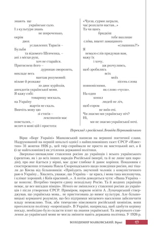127ВОЛОДИМИР МАЯКОВСЬКИЙ. Вірші
знають ще
українське сало.
І з культури знань
не широченько,
окрім
двох
уславлених Тарасів –
Бульби
та відомого Шевченка, –
ані з місця руш,
хоч не старайся.
Притиснеш його –
дурницю зморозить,
викладе весь
вантаж розумовий:
візьме й розкаже
зо двоє курйозів,
анекдотів української мови.
Я кажу собі:
товаришу москаль,
на Україну
жартів не скаль.
Вивчіть мову цю
зі стягів –
лексиконів мас
повсталих, –
велич в мові цій і простота:
«Чуєш, сурми заграли,
час розплати настав...»
Та чи щось
бридкіш
тебе вколише
слова, вщент замацаного
«слышишь?!»
Я
немало слів придумав вам,
важу їх
і хочу,
аж розчуливсь,
щоб зробились
всіх
моїх
пісень слова
повновісними,
як слово «чуєш».
На один
копил
людей не ліч,
щоб сором
не виїв очі.
Чи знаємо ми українську ніч?
Ні,
ми не знаємо української ночі.
Переклад з російської Леоніда Первомайського
Вірш «Борг Україні» Маяковський написав на вершині поетичної слави.
Надрукований на першій шпальті однієї з найвпливовіших газет СРСР «Извес-
тия» 31 жовтня 1926 р., цей твір сприймали не просто як мистецький акт, а й
(і це найголовніше) як утілення державної політики.
Зверхньо-зневажливе ставлення росіян до українців і всього українського
(зрештою, як і до всіх інших народів Російської імперії, та й не лише цих наро-
дів), про яке йдеться у вірші, має дуже глибоке й давнє коріння. Показовим є
спостереження гетьмана Павла Скоропадського щодо поведінки росіян, які тіка-
ли до Києва від більшовиків: «Приїздить змучений чоловік з комуністичного
раю в Україну... Хвалить, уважає, що Україна – це краса, і мова така милозвучна,
і клімат хороший, і Київ красивий...». А потім доводиться чути: «Ваша Україна –
це нонсенс. Потрібно творити єдину неподільну Росію. Та й жодних українців
немає, це все вигадки німців». Нічого не змінилося у ставленні росіян до україн-
ців і після утворення СРСР. Приміром, нарком освіти А. Луначарський ствер-
джував, що українська мова... не пристосована до вимог культури. Але більшо-
вицькі керманичі розуміли, що без підтримки місцевого населення забезпечити
владу неможливо. Тож, аби тимчасово нівелювати російський шовінізм, вони
проголосили політику «коренізації». В Україні, наприклад, щоб здобути керівну
посаду, необхідно було скласти іспит на знання української. Та зверхнього став-
лення до української мови не могла змінити навіть державна політика. У 1926 р.
 