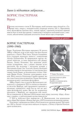 129БОРИС ПАСТЕРНАК. Вірші
Ішов із піднятим забралом...
БОРИС ПАСТЕРНАК
Вірші
Витоки поетичного стилю Б. Пастернака, який починав свою діяльність у бу-
ремні часи, лежать у модерністській літературі початку ХХ ст. Притаманні
поету філософське бачення світу, тонкий ліризм у прагненні космічної гармонії
вивели його за межі футуризму і символізму й відкрили особливий шлях у мис-
тецтві, забезпечивши упродовж десятиліть чільне місце серед літераторів.
БОРИС ПАСТЕРНАК
(1890–1960)
Борис Леонідович Пастернак народився 10 лютого
1890 р. в Москві, куди за рік перед тим його батьки
переїхали з Одеси. Його мати, Розалія Ісидорівна,
була ученицею видатного піаніста і композитора
Антона Рубінштейна. Їй пророкували кар’єру ви-
датної піаністки, та вона присвятила себе родині.
Батько, Леонід Осипович, був видатним росій-
ським художником, тож у родині панував культ
мистецтва. На музичних і поетичних вечорах у
Пастернаків бував Лев Толстой (Леонід Осипович
малював портрети письменника та ілюстрував його
твори), бачив Борис за батьківським столом і Рай-
нера Марію Рільке. Хлопчик захоплювався музи-
кою. Його вчитель Олександр Скрябін вважав, що
він стане блискучим музикантом. Однак Пастернак
полишив музику і захопився філософією.
1908 р. Борис став студентом Московського уні-
верситету, а напровесні 1912-го поїхав до німецько-
го містечка Марбург, щоб продовжити навчання у
місцевому університеті, який був на той час цен-
тром філософської думки. Він міг би залишитися
викладати у Марбурзі, але присвятив себе поезії.
Після повернення до Москви (1914) видав свою першу поетичну збірку «Близ-
нюк у хмарах», у якій відчувався вплив символістів.
У 1914 р. відбулося його знайомство з В. Маяковським, тож невипадково
друга збірка Пастернака «Поверх бар’єрів» (1917) позначена впливом футуризму.
Революція і громадянська війна в Росії розкололи дружню родину Пастерна-
ків: 1921 р. батьки і сестри поета виїхали за кордон, а Леонід із братом Олексан-
дром залишилися...
ГОТУЄМОСЯ ДО ДІАЛОГУ
Борис Пастернак
В усьому хочеться дійти
До зерен суті.
В роботі, в пошуках мети,
В сердечній смуті.
 