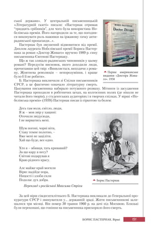 131БОРИС ПАСТЕРНАК. Вірші
ської держави». У центральній письменницькій
«Літературній газеті» писали: «Пастернак отримав
“тридцять срібняків”, для чого була використана Но-
белівська премія. Його нагородили за те, що погодив-
ся виконувати роль наживки на іржавому гачку анти-
радянської пропаганди...».
Пастернак був змушений відмовитися від премії.
Диплом лауреата Нобелівської премії Бориса Пастер-
нака за роман «Доктор Живаго» вручено 1989 р. сину
письменника Євгенові Пастернаку.
Що ж так злякало радянських чиновників у цьому
романі? Передусім висновок, якого доходили люди,
прочитавши цей твір: «Виявляється, виходячи з рома-
ну, Жовтнева революція – непорозуміння, і краще
було б її не робити».
Б. Пастернака виключили зі Спілки письменників
СРСР, а це фактично означало літературну смерть.
Цькування письменника набирало потужного розмаху. Мітинги із засудження
Пастернака проходили в робітничих цехах, на колгоспних полях (де ніколи не
читали його творів), у студентських аудиторіях і в творчих спілках. У вірші «Но-
белівська премія» (1959) Пастернак писав із гіркотою та болем:
Десь там воля, світло, люди,
Я ж – мов звір у хащині:
Оточили звідусюди,
І не вирватись мені.
Шум погоні, чорні віти,
Ставу темне полотно, –
Вже мені не заціліти.
Хай що буде, все одно.
Хто я – вбивця, тать кривавий?
За що кару я несу?
Світові подарував я
Краю рідного красу.
Але майже край могили
Вірю: надійде пора,
Ницості і злоби сили
Подолає дух добра.
Переклад з російської Максима Стріхи
За цей вірш сімдесятилітнього Б. Пастернака викликали до Генеральної про-
куратури СРСР і звинуватили у... державній зраді. Жити письменникові зали-
шалося три місяці. Він помер 30 травня 1960 р. на дачі під Москвою. Близькі
були переконані, що гоніння на письменника прискорило його смерть.
Перше американське
видання «Доктора Жива-
го». 1958
Борис Пастернак
 