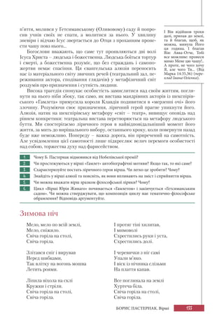 133БОРИС ПАСТЕРНАК. Вірші
п’яття, молився у Гетсиманському (Оливовому) саду й попро-
сив учнів своїх не спати, а молитися за нього. У хвилину
зневіри і відчаю Ісус звертається до Отця з проханням проне-
сти чашу повз нього...
Богослови вважають, що саме тут проявляються дві волі
Ісуса Христа – людська і божественна. Людська боїться тортур
і смерті, а божественна розуміє, що без страждань і самопо-
жертви немає спасіння. Ця євангельська алюзія переносить
нас із матеріального світу звичних речей (театральний зал, пе-
реживання актора, сподівання глядачів) у метафізичний світ
роздумів про призначення і сутність людини.
Висока трагедія спонукає особистість замислитися над своїм життям, погля-
нути на нього ніби збоку, так само, як вистава мандрівних акторів із шекспірів-
ського «Гамлета» примусила короля Клавдія подивитися в «мерзенні очі» його
злочину. Розуміючи своє призначення, ліричний герой прагне уникнути його.
Алюзія, натяк на шекспірівську метафору «світ – театр», вивищує оповідь над
рівнем конкретики: театральна вистава перетворюється на метафору людського
буття. Ми спостерігаємо ліричного героя в найвідповідальніший момент його
життя, за мить до вирішального вибору, останнього кроку, коли повернути назад
буде вже неможливо. Попереду – важка дорога, він приречений на самотність.
Але усвідомлення цієї самотності лише підкреслює велич перемоги особистості
над собою, торжества духу над фарисейством.
1. Чому Б. Пастернак відмовився від Нобелівської премії?
2. Чи простежуються у вірші «Гамлет» автобіографічні мотиви? Якщо так, то які саме?
3. Схарактеризуйте постать ліричного героя вірша. Чи легко це зробити? Чому?
4. Знайдіть у вірші алюзії та поясніть, як вони впливають на зміст і сприйняття вірша.
5. Чи можна вважати вірш зразком філософської лірики? Чому?
6. Цикл «Вірші Юрія Живаго» починається «Гамлетом» і закінчується «Гетсиманським
садом». Чи можна стверджувати, що композиція циклу має тематично-філософське
обрамлення? Відповідь аргументуйте.
Зимова ніч
Мело, мело по всій землі,
Мело, сніжило.
Свіча горіла на столі,
Свіча горіла.
Злітався сніг і вирував
Перед шибками,
Так влітку на вогонь мошва
Летить роями.
Ліпила віхола на склі
Кружки і стріли.
Свіча горіла на столі,
Свіча горіла.
І Він відійшов трохи
далі, припав до землі,
та й благав, щоб, як
можна, минула Його
ця година. І благав
Він: Авва-Отче, Тобі
все можливе: пронеси
мимо Мене цю чашу!..
А проте, не чого хочу
Я, але чого Ти... (Від
Марка 14:35,36) (пере-
клад Івана Огієнка).
І протяг тіні хилитав,
І мимоволі
Схрестились руки і уста,
Схрестились долі.
І черевички з ніг самі
Упали м’яко.
І віск із нічника слізьми
На плаття капав.
Все поглинала на землі
Хуртеча біла.
Свіча горіла на столі,
Свіча горіла.
 