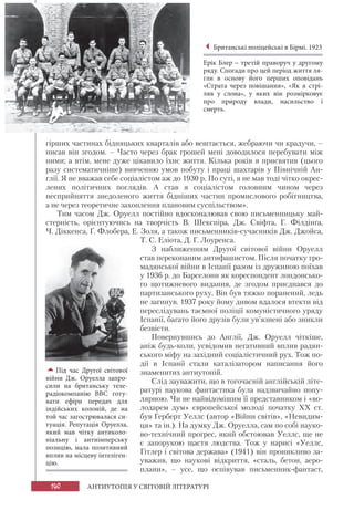 140 АНТИУТОПІЯ У СВІТОВІЙ ЛІТЕРАТУРІ
гірших частинах бідняцьких кварталів або вештається, жебраючи чи крадучи, –
писав він згодом. – Часто через брак грошей мені доводилося перебувати між
ними; а втім, мене дуже цікавило їхнє життя. Кілька років я присвятив (цього
разу систематичніше) вивченню умов побуту і праці шахтарів у Північній Ан-
глії. Я не вважав себе соціалістом аж до 1930 р. По суті, я не мав тоді чітко окрес-
лених політичних поглядів. А став я соціалістом головним чином через
несприйняття знедоленого життя бідніших частин промислового робітництва,
а не через теоретичне захоплення плановим суспільством».
Тим часом Дж. Оруелл постійно вдосконалював свою письменницьку май-
стерність, орієнтуючись на творчість В. Шекспіра, Дж. Свіфта, Г. Філдінґа,
Ч. Діккенса, Ґ. Флобера, Е. Золя, а також письменників-сучасників Дж. Джойса,
Т. С. Еліота, Д. Г. Лоуренса.
З наближенням Другої світової війни Оруелл
став переконаним антифашистом. Після початку гро-
мадянської війни в Іспанії разом із дружиною поїхав
у 1936 р. до Барселони як кореспондент лондонсько-
го щотижневого видання, де згодом приєднався до
партизанського руху. Він був тяжко поранений, ледь
не загинув. 1937 року йому дивом вдалося втекти від
переслідувань таємної поліції комуністичного уряду
Іспанії, багато його друзів були ув’язнені або зникли
безвісти.
Повернувшись до Англії, Дж. Оруелл чіткіше,
аніж будь-коли, усвідомив негативний вплив радян-
ського міфу на західний соціалістичний рух. Тож по-
дії в Іспанії стали каталізатором написання його
знаменитих антиутопій.
Слід зауважити, що в тогочасній англійській літе-
ратурі наукова фантастика була надзвичайно попу-
лярною. Чи не найвідомішим її представником і «во-
лодарем дум» європейської молоді початку ХХ ст.
був Герберт Уеллс (автор «Війни світів», «Невидим-
ця» та ін.). На думку Дж. Оруелла, сам по собі науко-
во-технічний прогрес, який обстоював Уеллс, ще не
є запорукою щастя людства. Тож у нарисі «Уеллс,
Гітлер і світова держава» (1941) він проникливо за-
уважив, що наукові відкриття, «сталь, бетон, аеро-
плани», – усе, що оспівував письменник-фантаст,
Британські поліцейські в Бірмі. 1923
Ерік Блер – третій праворуч у другому
ряду. Спогади про цей період життя ля-
гли в основу його перших оповідань
«Страта через повішання», «Як я стрі-
ляв у слона», у яких він розмірковує
про природу влади, насильство і
смерть.
Під час Другої світової
війни Дж.  Оруелла запро-
сили на британську теле-
радіокомпанію ВВС готу-
вати ефіри передач для
індійських колоній, де на
той час загострювалася си-
туація. Репутація Оруелла,
який мав чітку антиколо-
ніальну і антиімперську
позицію, мала позитивний
вплив на місцеву інтеліген-
цію.
 