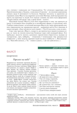 15ЙОГАНН-ВОЛЬФҐАНҐ ҐЕТЕ. «ФАУСТ»
них, етичних і соціальних пут Середньовіччя. Тут утілилася характерна для
Просвітництва віра в Людину, у можливості її розуму – як опозиція церковному
догмату щодо її нікчемності та безсилля. Перевагу інтелекту та прагнення до
справжніх знань Фауста над марними зусиллями Вагнера, який відгородився від
життя, від практики та людей, Ґете передає словами, що нині стали афоризмом:
«Теорія завжди, мій друже, сіра, а древо жизні – золоте».
Підсумком шукань Фауста стало його переконання в тому, що прагнути до
ідеалу та втілювати його потрібно не в потойбічних сферах, а в реальному світі.
Глибоко символічним є остаточний висновок Фауста як «верх премудрощів зем-
них» (враховуючи час завершення трагедії – наприкінці життя Ґете, можливо, й
самого автора): «Лиш той життя і волі гідний, // Хто б’ється день у день за них».
Саме тому трагедія «Фауст», попри те, що закінчується смертю головного ге-
роя, не тисне на читачів відчуттям безвиході через свій похмурий фінал. Ґете
пробуджує відчуття якогось душевного просвітління (Аристотель називав це
«катарсисом», грец. καθαρσις – очищення). І невипадково твір завершується
апофеозом1
, у якім людству даровано надію на світле майбуття: «...Яви минущо-
го // Нам ніби сняться; // То – символ сущого, // Де сни здійсняться...».
ФАУСТ
(скорочено)
Пролог на небі 2
Відкривається величною картиною Всесвіту,
який славлять ангели з архангелом Рафаїлом.
З’являється Господь і викликає Мефістофеля,
щоб дізнатися, як справи у людей. Мефісто-
фель вважає, що смертна людина мізерна,
тому причина – її розум. Господь протилеж-
ної думки, він сповнений віри в людину, в її
бажання пізнати істину, згадує водночас про
доктора Фауста, який ще «в мороці блукає».
Усевишній йому допоможе, покаже «до прав-
ди вхід». Мефістофель готовий закластися,
що зведе Фауста «на стежку зла». Господь
упевнений, що в цьому поєдинку з Мефісто-
фелем не програє і що людину треба спонука-
ти до дії. Фауст лише отримає новий імпульс
для пошуку, що відкриє в людині усвідомлен-
ня свого високого призначення.
1
Апофеоз  (грец. αποθεωσις – обожнювання) – прославляння якоїсь особи або події; cвяткове
завершення події.
2
Написано близько 1800 р. Як указував сам Ґете, цей пролог навіяний аналогічною сценою
в біблійній книзі Іова, де диявол спокушає людину з Божої волі. Ім’я Мефістофеля запозичене
з народної легенди; етимологія його неясна. Пропонувалися тлумачення: мефіз-тофель (євр.) –
«руїнник-брехун»; ме-фаусто-філес (грец.) – «не Фауста друг» тощо.
ДІАЛОГ ІЗ ТЕКСТОМ
Частина перша
НІЧ
Вузька кімната з високим готичним скле-
пінням. Ф а у с т неспокійно сидить в кріслі
біля столу.
Фауст
У філософію я вник,
До краю всіх наук дійшов –
Уже я й лікар, і правник,
І, на нещастя, богослов...
Ну і до чого ж я довчивсь?
Як дурнем був, так і лишивсь.
Хоч маю докторське звання
І десять років навмання
Туди й сюди, навкрив-навкіс
 