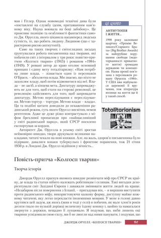 141ДЖОРДЖ ОРУЕЛЛ. «КОЛГОСП ТВАРИН»
мав і Гітлер. Однак новомодні технічні дива були
«поставлені на службу ідеям, притаманним кам’я-
ному віку. Наука воювала на боці забобону». Це
прояснює позицію та особливості фантастики само-
го Дж. Оруелла, якого цікавила насамперед людська
сутність, те, що робить людину Людиною (що є ха-
рактерною рисою антиутопії).
Саме на таких творчих і світоглядних засадах
ґрунтувалася робота письменника над творами, які
побачили світ з інтервалом у три роки: повістю-при-
тчею «Колгосп тварин» (1945) і романом «1984»
(1949). У романі автор до краю оголює основний
принцип і єдину мету тоталітаризму: «Нам потріб-
на лише влада, – зізнається один із персонажів
О’Браєн, – абсолютна влада. Ми знаємо, що ніхто не
захоплює владу, щоб потім відмовитися від неї. Вла-
да – не засіб, а кінцева мета. Диктатуру запроваджу-
ють не для того, щоб стати на сторожі революції, це
революцію здійснюють для того, щоб запровадити
диктатуру. Метою переслідування є переслідуван-
ня. Метою тортур – тортури. Метою влади – влада».
Ця та подібні цитати доводили до оскаженіння ра-
дянський режим, суть якого Оруелл висвітив, немов
рентгеном. Адже це дуже різко контрастувало з мі-
фом брехливої пропаганди про «найщасливіший
у світі радянський народ», який СРСР посилено
експортував за кордон.
Авторитет Дж. Оруелла в усьому світі зростав
неймовірно швидко, твори друкували великими на-
кладами, читачі чекали на нові книжки. Але, на жаль, здоров’я письменника було
підірване, давалися взнаки туберкульоз і фронтове поранення, тож 21 січня
1950 р. в Лондоні Дж. Оруелл відійшов у вічність...
Повість-притча «Колгосп тварин»
Творча історія
Джордж Оруелл прагнув якомога швидше розвінчати міф про СРСР як краї-
ну, де влада та статки нібито належать робітникам і селянам. Такі вигадки дезо-
рієнтували світ Західної Європи і заважали змінювати життя людей на краще.
«Незабаром після повернення з Іспанії, – пригадував він, – я вирішив виступити
проти радянського міфу, використовуючи казкову форму, доступну майже кож-
ному читачеві, яку легко перекласти іноземними мовами. У мене в голові давно
крутився цей задум, аж якось (жив я тоді у селі) я побачив, як мале хлоп’я років
десяти гнало по вузькій доріжці величезну їздову коняку і, щойно та намагалася
звернути з доріжки, нещадно її лупцювало. Я подумав, що, якби лишень оці
тварини усвідомили свою силу, ми б не змогли над ними панувати, і подумав, що
АНТИУТОПІЯ
І ЖИТТЯ...
1998 року засновано
щорічну «Премію Ве-
ликого/Старшого Бра-
та» (Big Brother Awards)
за найгрубіше пору-
шення свободи (недо-
торканності приватно-
го життя) громадян
державою чи компані-
єю. Назва премії пов’я-
зана з персонажем ро-
ману Оруелла «1984».
У США вже відбували-
ся церемонії її вру-
чення, тож література
впливає на життя ще й
у такий спосіб.
ЦЕ ЦІКАВО
 