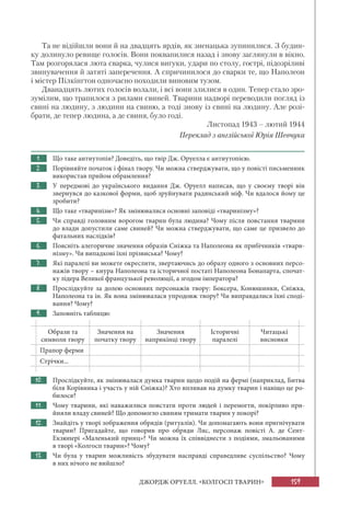 159ДЖОРДЖ ОРУЕЛЛ. «КОЛГОСП ТВАРИН»
Та не відійшли вони й на двадцять ярдів, як зненацька зупинилися. З будин-
ку долинуло ревище голосів. Вони поквапилися назад і знову заглянули в вікно.
Там розгорялася люта сварка, чулися вигуки, удари по столу, гострі, підозріливі
звинувачення й затяті заперечення. А спричинилося до сварки те, що Наполеон
і містер Пілкінгтон одночасно походили виновим тузом.
Дванадцять лютих голосів волали, і всі вони злилися в один. Тепер стало зро-
зумілим, що трапилося з рилами свиней. Тварини надворі переводили погляд із
свині на людину, з людини на свиню, а тоді знову із свині на людину. Але розі-
брати, де тепер людина, а де свиня, було годі.
Листопад 1943 – лютий 1944
Переклад з англійської Юрія Шевчука
1. Що таке антиутопія? Доведіть, що твір Дж. Оруелла є антиутопією.
2. Порівняйте початок і фінал твору. Чи можна стверджувати, що у повісті письменник
використав прийом обрамлення?
3. У передмові до українського видання Дж. Оруелл написав, що у своєму творі він
звернувся до казкової форми, щоб зруйнувати радянський міф. Чи вдалося йому це
зробити?
4. Що таке «тваринізм»? Як змінювалися основні заповіді «тваринізму»?
5. Чи справді головним ворогом тварин була людина? Чому після повстання тварини
до влади допустили саме свиней? Чи можна стверджувати, що саме це призвело до
фатальних наслідків?
6. Поясніть алегоричне значення образів Сніжка та Наполеона як прибічників «твари-
нізму». Чи випадкові їхні прізвиська? Чому?
7. Які паралелі ви можете окреслити, звертаючись до образу одного з основних персо-
нажів твору – кнура Наполеона та історичної постаті Наполеона Бонапарта, спочат-
ку лідера Великої французької революції, а згодом імператора?
8. Прослідкуйте за долею основних персонажів твору: Боксера, Конюшинки, Сніжка,
Наполеона та ін. Як вона змінювалася упродовж твору? Чи виправдалися їхні споді-
вання? Чому?
9. Заповніть таблицю:
Образи та
символи твору
Значення на
початку твору
Значення
наприкінці твору
Історичні
паралелі
Читацькі
висновки
Прапор ферми
Стрічки...
10. Прослідкуйте, як змінювалася думка тварин щодо подій на фермі (наприклад, Битва
біля Корівника і участь у ній Сніжка)? Хто впливав на думку тварин і навіщо це ро-
билося?
11. Чому тварини, які наважилися повстати проти людей і перемогти, покірливо при-
йняли владу свиней? Що допомогло свиням тримати тварин у покорі?
12. Знайдіть у творі зображення обрядів (ритуалів). Чи допомагають вони пригнічувати
тварин? Пригадайте, що говорив про обряди Лис, персонаж повісті А. де Сент-
Екзюпері «Маленький принц»? Чи можна їх співвіднести з подіями, змальованими
в творі «Колгосп тварин»? Чому?
13. Чи була у тварин можливість збудувати насправді справедливе суспільство? Чому
в них нічого не вийшло?
 