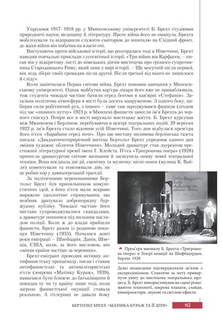 163БЕРТОЛЬТ БРЕХТ. «МАТІНКА КУРАЖ ТА ЇЇ ДІТИ»
Упродовж 1917–1918 рр. у Мюнхенському університеті Б. Брехт студіював
природничі науки, медицину й літературу. Проте війна його не оминула. Брехта
мобілізували та відправили служити санітаром до шпиталю на Східний фронт,
де жахи війни він побачив на власні очі.
Виступаючи проти військової істерії, що розгоралася тоді в Німеччині, Брехт
наводив повчальні приклади з усесвітньої історії. «Три війни вів Карфаген, – пи-
сав він у відкритому листі до німецьких діячів мистецтва про грізного супротив-
ника Стародавнього Риму, який зник у вирі історії. – Ще могутній після першої,
він ледь зберіг своїх громадян після другої. Після третьої від нього не лишилося
й сліду».
Коли закінчилася Перша світова війна, Брехт поновив навчання у Мюнхен-
ському університеті. Однак майбутня кар’єра лікаря його вже не приваблювала,
тож студента чимдалі частіше бачили серед богеми в кав’ярні «Стефанія». За-
гальна політична атмосфера в місті була досить напруженою. З одного боку, на-
бирав сили робітничий рух, з іншого – саме там зароджувався фашизм (згодом
під час «пивного путчу» 1923 р. в Мюнхені фашисти занесли ім’я Брехта до чор-
ного списку). Попри все в місті вирувало мистецьке життя. Б. Брехт курсував
між Мюнхеном і Берліном, перебуваючи в центрі театральних подій. 29 вересня
1922 р. ім’я Брехта стало відомим усій Німеччині. Того дня відбулася прем’єра
його п’єси «Барабани серед ночі». Про цю виставу впливова берлінська газета
писала: «Двадцятичотирирічний митець Бертольт Брехт упродовж одного дня
змінив художнє обличчя Німеччини». Молодий драматург став лауреатом пре-
стижної літературної премії імені Г. Клейста. П’єса «Тригрошова опера» (1928)
принесла драматургові світове визнання й засвідчила появу нової театральної
техніки. Вона поєднала дві дії, сценічну та музичну: пісні-зонги (музика К. Вай-
ля) коментували та пояснювали дію, як
це робив хор у давньогрецькій трагедії.
За політичними переконаннями Бер-
тольт Брехт був прихильником комуні-
стичних ідей, а його п’єси мали яскраво
виражене ідеологічне спрямування, що
неабияк дратувало добропорядну бур-
жуазну публіку. Чимдалі частіше його
вистави супроводжувалися скандалами,
а драматург опинився під пильним нагля-
дом поліції. Коли ж до влади прийшли
фашисти, Брехт разом із родиною поки-
нув Німеччину (1933). Почалися довгі
роки еміграції – Швейцарія, Данія, Шве-
ція, США, коли, за його висловом, він
«міняв країни частіше за черевики».
Брехт-емігрант проводив активну ан-
тифашистську пропаганду, писав і ставив
антифашистські та антимілітаристські
п’єси (зокрема «Матінку Кураж», 1939),
намагався бути ближче до батьківщини й
покидав ту чи ту країну лише тоді, коли
загроза фашистської окупації ставала
реальною. А гітлерівці не давали йому
Прем’єра мюзиклу Б. Брехта «Тригрошо-
ва опера» в Театрі комедії на Шифбауердам.
Берлін. 1928
Деякі мізансцени підтверджували зв’язок з
експресіонізмом. Ставлячи за мету привер-
нути увагу до мистецтва театрального про-
цесу, Б. Брехт використовував на сцені різно-
манітні технології, зокрема плакати, слайди,
кінопроектори, звукові та світлові ефекти.
 