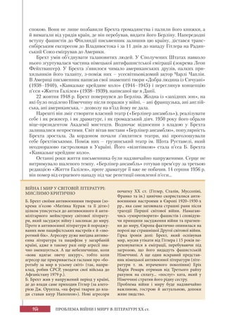 164 ПРОБЛЕМА ВІЙНИ І МИРУ В ЛІТЕРАТУРІ XX ст.
спокою. Вони не лише позбавили Брехта громадянства і палили його книжки, а
й вимагали від урядів країн, де він перебував, видати його Берліну. Напередодні
вступу фашистів до Фінляндії письменник залишив цю країну, дістався транс-
сибірським експресом до Владивостока і за 11 днів до нападу Гітлера на Радян-
ський Союз емігрував до Америки.
Брехт умів об’єднувати талановитих людей. У Сполучених Штатах навколо
нього згуртувалася частина німецької антифашистської еміграції (зокрема Леон
Фейхтвангер). У Брехта з’явилося чимало американських друзів, палких при-
хильників його таланту, з-поміж них – усесвітньовідомий актор Чарлі Чаплін.
В Америці письменник написав свої знамениті твори «Добра людина із Сичуані»
(1938–1940), «Кавказьке крейдяне коло» (1944–1945) і переглянув концепцію
п’єси «Життя Галілея» (1938–1939), написаної ще в Данії.
22 жовтня 1948 р. Брехт повернувся до Берліна. Жодна із «західних зон», на
які було поділено Німеччину після поразки у війні, – ані французька, ані англій-
ська, ані американська, – дозволу на в’їзд йому не дала.
Нарешті він зміг створити власний театр («Берлінер ансамбль»), реалізувати
себе і як режисер, і як драматург, і як громадський діяч. 1950 року його обрали
віце-президентом Академії мистецтв. Водночас відносини з владою у Брехта
залишалися непростими. Світ вітав вистави «Берлінер ансамблю», популярність
Брехта зростала. За кордоном почали з’являтися театри, які проголошували
себе брехтівськими. Поміж них – грузинський театр ім. Шота Руставелі, який
неодноразово гастролював в Україні. Його «візитівкою» стала п’єса Б. Брехта
«Кавказьке крейдяне коло».
Останні роки життя письменника були надзвичайно напруженими. Серце не
витримувало шаленого темпу. «Берлінер ансамбль» готував прем’єру за третьою
редакцією «Життя Галілея», проте драматург її вже не побачив. 14 серпня 1956 р.
він помер від серцевого нападу під час репетиції оновленої п’єси...
ВІЙНА І МИР У СВІТОВІЙ ЛІТЕРАТУРІ:
МИСЛИМО КРИТИЧНО
Б. Брехт своїми антивоєнними творами (зо-
крема п’єсою «Матінка Кураж та її діти»)
цілком уписується до антивоєнного й анти-
мілітарного мейнстриму світової літерату-
ри, який засуджує війну і закликає до миру.
Проте в антивоєнної літератури й породжу-
ваних нею пацифістських настроїв є й «зво-
ротний бік». Агресору дуже вигідна антиво-
єнна література та пацифізм у загарбаній
країні, адже в такому разі опір агресії зна-
чно зменшується. А ще небезпечніше, коли
«вовк вдягає овечу шкуру», тобто коли
агресор ще прикривається гаслами про «бо-
ротьбу за мир в усьому світі» (так, напри-
клад, робив СРСР, уводячи свої війська до
Афганістану 1979 р.).
Б. Брехт жив у напружений період у країні,
де до влади саме приходив Гітлер (за алего-
рією Дж. Оруелла, «на фермі тварин до вла-
ди ставав кнур Наполеон»). Нові агресори
початку ХХ ст. (Гітлер, Сталін, Муссоліні,
Франко та ін.) цинічно скористалися анти-
воєнними настроями в Європі 1920–1930-х
рр., яка саме загоювала страшні рани після
трагедії Першої світової війни. Намагаю-
чись «умиротворити» фашистів і сповідую-
чи принципи засудження війни та прагнен-
ня до миру, Європа фактично опинилася на
порозі ще страшнішої Другої світової війни.
Гірка іронія долі: Брехт, який оспівував
мир, мусив утікати від Гітлера і 15 років пе-
реховуватися в еміграції, перебуваючи під
загрозою, що його видадуть фашистській
Німеччині. А ще один яскравий представ-
ник німецької антивоєнної літератури (літе-
ратури т. зв. втраченого покоління) Еріх
Марія Ремарк отримав від Третього райху
рахунок на сплату... «послуг» ката, який у
Німеччині стратив його рідну сестру.
Проблема війни і миру буде надзвичайно
важливою, гострою й актуальною, допоки
живе людство.
 