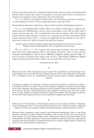 172 ПРОБЛЕМА ВІЙНИ І МИРУ В ЛІТЕРАТУРІ XX ст.
Я мушу хоч щось мати, бо ж перший-ліпший може зіпхнути мене в придорожній
рівчак. Піди і скажи, що я даю сто двадцять гульденів, якщо вони не погодяться,
значить, не одержать нічого, фургона я все одно втрачаю.
І в е т т а. Вони не погодяться. Одноокий і так поспішає, весь час оглядається,
і в душі дрижаки скачуть. Чи не краще мені зразу дати дві сотні?
Матінка Кураж продовжує торгуватися. Через її непоступливість Швейцеркаса стратили.
І в е т т а (заходить дуже бліда). Що ж, ви добре поторгувались, фургон ли-
шився при вас. Швейцеркас дістав усього одинадцять куль. Ви не варті, щоб я
взагалі думала про вас. Але я пронюхала, що вони не вірять, ніби каса справді
в річці. Вони мають підозру, що вона тут, і взагалі, що ви його спільниця. Вони
хочуть принести його сюди – а може, ви, побачивши його, викажете себе. Засте-
рігаю вас, ви його не знаєте, інакше всім вам буде капець.
Заходять двоє солдатів із ношами, накритими простирадлом. Під ним хтось лежить.
Поряд із ними йде фельдфебель. Вони становлять ноші на землю.
Ф е л ь д ф е б е л ь. Тут чоловік, ім’я якого нам не відоме. Але для порядку
нам треба його зареєструвати. Він у тебе обідав. Поглянь, може, ти його знаєш.
(Стягує простирадло.) Знаєш його? (Матінка Кураж хитає головою.) Що, не-
вже ти й разу не бачила його перед тим, як він у тебе обідав? (Матінка Кураж
хитає головою.) Підніміть його. Несіть на звалище. Його ніхто не знає.
Солдати виносять труп.
5
Минуло два роки. Війна поширюється на нові краї. Не спиняючись, маленький фургон ма-
тінки Кураж кочує по землях Польщі, Моравії, Баварії, Італії і знов повертається в Баварію.
1631 р. Перемога Тіллі під Магдебургом коштує матінці Кураж чотирьох офіцерських
сорочок.
У розбитому ядрами селі священик і Катрін намагаються допомогти пораненим селянам –
їм потрібне полотно для бинтів. Катрін хоче розірвати офіцерські сорочки, матінка Кураж
не дає цього зробити, тоді донька замахується на неї дошкою. Зрештою священик рве сороч-
ки на пасма, а Катрін із напівзруйнованого дому виносить немовля, мати якого ще не при-
йшла до тями. Катрін, наспівуючи колискову, присипляє немовля. Матінка Кураж, помічаю-
чи щасливу Катрін серед усього цього лиха, примушує її віддати дитину матері.
6
Поблизу міста Інгольштадта в Баварії Кураж присутня на похороні загиблого імператор-
ського командувача Тіллі. Точаться розмови про героїв битв і тривалість війни. Священик
нарікає, що його хист пропадає марно, німа Катрін одержує червоні черевички. 1632 р.
Матінка Кураж, священик і писар говорять про похорони командувача, війну та мир. Вони
доходять висновку, що війна ніколи не скінчиться. Це засмучує Катрін, яка чекає миру, бо
мати обіцяла, що тоді дівчина вийде заміж. Маркітантка вирішує закупити новий товар,
сподіваючись, що війна триватиме, а вона зможе заробити грошей, бо від цього мир буде ще
кращий. Вона наказує Катрін у супроводі писаря піти до шинка, набрати краму та дбати про
нього, бо то її посаг. Катрін із писарем ідуть.
 