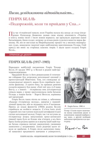 181ГЕНРІХ БЕЛЛЬ. «ПОДОРОЖНІЙ, КОЛИ ТИ ПРИЙДЕШ У СПА...»
Писав, усвідомлюючи відповідальність...
ГЕНРІХ БЕЛЛЬ
«Подорожній, коли ти прийдеш у Спа...»
Під час гітлерівської навали, коли Україна палала від заходу до сходу (неда-
ремно Олександр Довженко назвав свою відому кіноповість «Україна
в огні»), поміж тисяч і тисяч вояків вермахту, що крокували дорогами нашої
Батьківщини, йшов солдат, котрому за кілька років судилося винести вирок фа-
шизму. Ні, він не виступав на Нюрнберзькому процесі чи у високих міжнарод-
них судах, вимагаючи смертної кари найближчим приспішникам Гітлера. Свій
присуд він виніс на сторінках власних творів. І звали цього солдата Генріх
Белль...
ГЕНРІХ БЕЛЛЬ (1917–1985)
Народився майбутній письменник Генріх Теодор
Белль 21 грудня 1917 р. в Кельні в родині майстра-
червонодеревника.
Прадавній Кельн із його романськими й готични-
ми соборами був осередком католицької опозиції у
протестантській Німеччині. Тим, хто сповідував за-
гальнолюдські цінності, важко було сприймати ідео-
логію фашизму. З одного боку, на пряжках ременів
солдатів вермахту був напис «Gott mit uns» («З нами
Бог»), а з іншого – гітлерівська юнь (гітлерюгенд)
співала марш, у якому проголошувала своїм батьком
Гітлера, а новим богом – Хорста Весселя, керівника
цієї організації.
Генріх Белль таких пісень не співав, а, забачивши
«бадьору гітлерівську молодь», завертав у перший-
ліпший провулок, аби не віддавати честь її ватажкам.
Прихід до влади фашистів (1933) родина Беллів
сприйняла як особисте нещастя. З п’яти їхніх дітей
старший син став членом підпільної антифашистської
спілки католицької молоді, Генріх так і не вступив до
гітлерюгенду (серед випускників греко-латинської
гімназії таких було не більше ніж п’ятеро), а ось його
брата Алоїза родина принесла в жертву (щоб майстер-
ня батька отримала вигідні замовлення), умовивши
записатися у штурмовики. Алоїз родичам цього ні-
коли не пробачив. А Генріх після закінчення гімна-
зії намагався продовжити навчання в університеті,
ГОТУЄМОСЯ ДО ДІАЛОГУ
Генріх Белль. 1980-ті
Гітлер і Сталін надто полегши-
ли моєму поколінню діалог із
комунізмом: перший відібрав у
нас шанс, а другий позбавив
небезпеки приєднатися до цьо-
го руху.
 