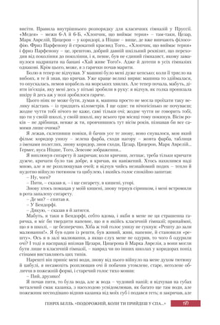 187ГЕНРІХ БЕЛЛЬ. «ПОДОРОЖНІЙ, КОЛИ ТИ ПРИЙДЕШ У СПА...»
висіти. Правила внутрішнього розпорядку для класичних гімназій у Пруссії.
«Медея» – межи 6-А й 6-Б, «Хлопчик, що виймає терня» – там-таки, Цезар,
Марк Аврелій, Цицерон – у коридорі, а Ніцше – вище, де вже вивчають філосо-
фію. Фриз Парфенону й строкатий краєвид Того... «Хлопчик, що виймає терня»
і фриз Парфенону – це, зрештою, добрий давній шкільний реквізит, що перехо-
див від покоління до покоління, і я, певне, був не єдиний гімназист, якому зама-
нулося надряпати на банані «Хай живе Того!». Адже й дотепи в усіх гімназіях
однакові. Крім цього, може, я з гарячки почав марити.
Болю я тепер не відчував. У машині було мені дуже кепсько; коли її трясло на
вибоях, я те й знав, що кричав. Уже краще великі вирви: машина то здіймалася,
то опускалась, немов корабель на морських хвилях. Але тепер почала, мабуть, ді-
яти ін’єкція, яку мені десь у пітьмі зробили в руку: я відчув, як голка пронизала
шкіру й десь аж у нозі зробилося гаряче.
Цього ніяк не може бути, думав я, машина просто не могла проїхати таку ве-
лику відстань – із тридцять кілометрів. І ще одне: ти нічогісінько не почуваєш;
жодне чуття тобі нічого не каже, самі тільки очі; жодне чуття не говорить тобі,
що ти у своїй школі, у своїй школі, яку всього три місяці тому покинув. Вісім ро-
ків – не дрібниця, невже ж ти, провчившись тут вісім років, пізнавав би все са-
мими лише очима?
Я лежав, склепивши повіки, й бачив усе те знову, воно снувалося, мов який
фільм: коридор унизу – зелена фарба, сходи нагору – жовта фарба, таблиця
з іменами полеглих, знову коридор, знов сходи, Цезар, Цицерон, Марк Аврелій...
Гермес, вуса Ніцше, Того, Зевсове зображення...
Я виплюнув сигарету й закричав; коли кричиш, легшає, треба тільки кричати
дужче, кричати було так добре, я кричав, як навіжений. Хтось нахилився наді
мною, але я не розплющував очей; я відчув чийсь незнайомий подих – тепло й
нудотно війнуло тютюном та цибулею, і якийсь голос спокійно запитав:
– Ну, чого?
– Пити, – сказав я, – і ще сигарету, в кишені, угорі.
Знову хтось помацав у моїй кишені, знову тернув сірником, і мені встромили
в рота запалену сигарету.
– Де ми? – спитав я.
– У Бендорфі.
– Дякую, – сказав я й затягся.
Мабуть, я таки в Бендорфі, себто вдома, і якби в мене не ця страшенна га-
рячка, я міг би твердити напевне, що я в якійсь класичній гімназії; принаймні,
що я в школі, – це безперечно. Хіба ж той голос унизу не гукнув: «Решту до зали
малювання!». Я був один із решти, був живий, живі, напевне, й становили «ре-
шту». Ось я в залі малювання, а якщо слух мене не одурив, то чого б одурили
очі? І тоді я насправді впізнав Цезаря, Цицерона й Марка Аврелія, а вони могли
бути лише в класичній гімназії, – навряд чи по інших школах у коридорах попід
стінами виставляють цих типів.
Нарешті він приніс мені води, знову від нього війнуло на мене духом тютюну
й цибулі, я несамохіть розплющив очі й побачив утомлене, старе, неголене об-
личчя в пожежній формі, і старечий голос тихо мовив:
– Пий, друзяко!
Я почав пити, то була вода, але ж вода – чудовий напій; я відчував на губах
металевий смак казанка, з насолодою усвідомлював, як багато ще там води, але
пожежник несподівано відняв казанка від моїх губ і подався геть; я закричав, але
 