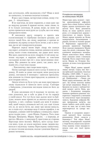 189ГЕНРІХ БЕЛЛЬ. «ПОДОРОЖНІЙ, КОЛИ ТИ ПРИЙДЕШ У СПА...»
цих остогидлих, ніби вилинялих стін? Ніщо в мені
не озивалось, і я мовчки похитав головою.
Я раз у раз стирав, застругував олівця, знову сти-
рав... І – нічогісінько...
Я не пам’ятав, як мене поранено, я знав одне: що
не ворухну руками й правою ногою, лише лівою, та
й то тільки злегенька. Я думав, може, це вони так
цупко примотали мені руки до тулуба, що я не можу
поворушити ними.
Я виплюнув другу сигарету в прохід між
солом’яниками й спробував посовати руками, але
відчув такий біль, що знову закричав; я кричав не
вгаваючи, від крику ж мало бути легше, а ще я люту-
вав, що не міг поворушити руками.
Нарешті переді мною виріс лікар; він скинув
окуляри і, кліпаючи очима, мовчки дивився на мене;
позад нього стояв пожежник, що давав мені пити.
Він щось зашепотів на вухо лікареві, й той знову на-
чепив окуляри; я виразно побачив за товстими
скельцями великі сірі очі з ледь тремтливими зіни-
цями. Він дивився на мене довго, так довго, що я
відвів очі, а тоді тихо сказав:
– Хвилиночку, вже скоро ваша черга...
Потім санітари підняли мого сусіду й понесли за
дошку. Я повів за ними поглядом; вони розсунули
дошку, поставили її впоперек і завісили прогалину
між дошкою та стіною простирадлом; за дошкою го-
ріло яскраве світло...
Звідти нічого не було чути, аж поки простирадло
знову відхилили й винесли мого сусіду. Санітари
з байдужим, утомленим виглядом понесли його до
дверей.
Я знов заплющив очі й подумав: ти мусиш, му-
сиш дізнатися, що в тебе за рана й чи ти справді
у своїй школі. Усе тут було таке далеке мені та бай-
дуже, неначе мене принесли до якогось музею міста
мертвих, у світ, глибоко чужий для мене й неціка-
вий, який чомусь пізнавали мої очі, але самі тільки
очі; ні, не могло бути, що лише три місяці минуло,
як я сидів отут, малював вази й писав шрифти, а на
перервах, узявши свій бутерброд з повидлом, спрок-
вола сходив униз, – повз Ніцше, Гермеса, Того, повз
Цезаря, Цицерона, Марка Аврелія, – у коридор, де
висіла «Медея», і, минувши її, простував до сторожа
Біргелера пити молоко. Мабуть, мого сусіду поне-
сли вниз, туди, де клали мертвих; може, мерців від-
носили в маленьку тьмяну Біргелерову кімнатчину,
де пахло теплим молоком, пилом і дешевим Біргеле-
ровим тютюном...
Гітлерівське виховання
як маніпуляція: МЕДЕЯ
Медея (дав.-грец. мужня) – геро-
їня давньогрецької міфології,
онука бога сонця Геліоса, небога
Кірки, донька колхідського пра-
вителя Еета. Вона допомогла
Ясону не лише здобути золоте
руно, а й повернутися додому і
помститися за смерть батька.
Медея заради кохання до Ясона
пожертвувала батьківщиною і
ріднею, натомість чоловік зрадив
її. Вирішивши одружитися з
донькою правителя Коринфу,
Ясон наказав відправити Медею
одну, без дітей, у вигнання. Про-
клинаючи невдячного чоловіка,
Медея помстилася йому: вбила
їхніх спільних синів і покинула
Коринф. Після смерті боги пере-
несли Медею на Острови бла-
женних, де вона стала дружиною
Ахілла.
Образ Медеї здавна приваб-
лював митців. Серед них був і
австрійський художник Ансельм
Феєрбах (1829–1880). У нього є
кілька картин, присвячених Ме-
деї. Найвідоміша – «Човен для
Медеї перед вигнанням, або Ме-
дея». Це епічне полотно майже
три метри завдовжки. Медея зо-
бражена на ньому у найтрагічні-
ший момент життя. Вона, зра-
джена і безневинно покарана,
повинна прийняти рішення: під-
коритися і вирушити у вигнання
чи помститися через несправед-
ливість. Художник зобразив Ме-
дею прекрасною матір’ю, яка
ніжно любить своїх дітей, проте
ніхто не знає, що за мить вона
перетвориться на сувору мес-
ницю.
Однією зі складових нацист-
ської ідеології була політика
реваншизму (букв. «помсти у
відповідь»). Тож образ Медеї-
месниці, неодноразово згаданий
у творі Белля, нацистська ідеоло-
гічна машина тонко використо-
вувала саме для такої пропа-
ганди.
 