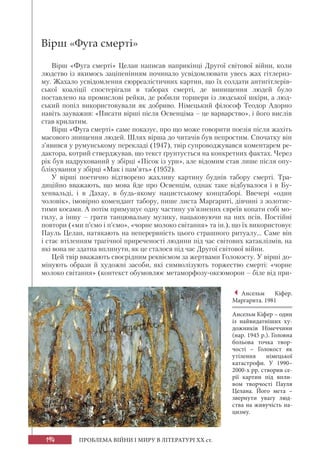 194 ПРОБЛЕМА ВІЙНИ І МИРУ В ЛІТЕРАТУРІ XX ст.
Вірш «Фуга смерті»
Вірш «Фуга смерті» Целан написав наприкінці Другої світової війни, коли
людство із якимось заціпенінням починало усвідомлювати увесь жах гітлериз-
му. Жахало усвідомлення сюрреалістичних картин, що їх солдати антигітлерів-
ської коаліції спостерігали в таборах смерті, де винищення людей було
поставлено на промислові рейки, де робили торшери із людської шкіри, а люд-
ський попіл використовували як добриво. Німецький філософ Теодор Адорно
навіть зауважив: «Писати вірші після Освенціма – це варварство», і його вислів
став крилатим.
Вірш «Фуга смерті» саме показує, про що може говорити поезія після жахіть
масового знищення людей. Шлях вірша до читачів був непростим. Спочатку він
з’явився у румунському перекладі (1947), твір супроводжувався коментарем ре-
дактора, котрий стверджував, що текст ґрунтується на конкретних фактах. Через
рік був надрукований у збірці «Пісок із урн», але відомим став лише після опу-
блікування у збірці «Мак і пам’ять» (1952).
У вірші поетично відтворено жахливу картину буднів табору смерті. Тра-
диційно вважають, що мова йде про Освенцім, однак таке відбувалося і в Бу-
хенвальді, і в Дахау, в будь-якому нацистському концтаборі. Ввечері «один
чоловік», імовірно комендант табору, пише листа Маргариті, дівчині з золотис-
тими косами. А потім примушує одну частину ув’язнених євреїв копати собі мо-
гилу, а іншу – грати танцювальну музику, нацьковуючи на них псів. Постійні
повтори («ми п’ємо і п’ємо», «чорне молоко світання» та ін.), що їх використовує
Пауль Целан, натякають на неперервність цього страшного ритуалу... Саме він
і стає втіленням трагічної приреченості людини під час світових катаклізмів, на
які вона не здатна вплинути, як це сталося під час Другої світової війни.
Цей твір вважають своєрідним реквіємом за жертвами Голокосту. У вірші до-
мінують образи й художні засоби, які символізують торжество смерті: «чорне
молоко світання» (контекст обумовлює метаморфозу-оксюморон – біле від при-
Ансельм Кіфер.
Маргарита. 1981
Ансельм Кіфер – один
із найвидатніших ху-
дожників Німеччини
(нар. 1945 р.). Головна
больова точка твор-
чості – Голокост як
утілення німецької
катастрофи. У 1990–
2000-х рр. створив се-
рії картин під впли-
вом творчості Пауля
Целана. Його мета –
звернути увагу люд-
ства на живучість на-
цизму.
 