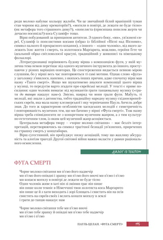195ПАУЛЬ ЦЕЛАН. «ФУГА СМЕРТІ»
роди молоко набуває кольору жалоби. Чи це звичайний білий вранішній туман
став чорним від диму крематоріїв?), «могили в повітрі, де лежати не буде тісно»
(як метафора того страшного диму?), «попеляста (присипана попелом жертв чи
дочасно посивіла?) коса Суламіф» тощо.
Вірш побудований за принципом антитези. З одного боку, «ми», ув’язнені єв-
реї, Суламіф із попелястими косами (образ із біблійної «Пісні над Піснями»,
символ палкого й прекрасного кохання), з іншого – «один чоловік», від якого за-
лежить їхнє життя і смерть, та золотокоса Маргарита, можливо, героїня Ґете чи
ідеальний образ світловолосої красуні, традиційний у живописі та німецькому
фольклорі.
Літературознавці порівнюють будову вірша з композицією фуги, у якій му-
зична тема немов перетікає від одного музичного інструмента до іншого, просту-
паючи у різних варіаціях-повторах. Це спостереження видається певною мірою
слушним, бо у вірші весь час повторюються ті самі мотиви. Однак слово «фуга»
у заголовку з’явилося, напевно, з якихось інших причин, адже спочатку вірш мав
назву «Танго смерті». Якщо ми шукатимемо аналоги композиції цього вірша
у музиці, то передусім варто згадати про єврейські мелодії. У тексті є пряме по-
силання: один чоловік вимагає від музикантів грати танцювальну музику («гра-
ти до танцю наказує нам»). Звісно, навряд чи вони грали фуги. Мабуть, ті
мелодії, які знали з дитинства, тобто традиційну народну музику східноєвропей-
ських євреїв, яка мала назву клезмерської і яку чернівчанин Пауль Анчель добре
знав. До того ж характерною особливістю хасидських мелодій є симетричність
і повторюваність музичних тем, що ми бачимо у вірші «Фуга смерті». Тож назву
вірша треба співвідносити не з конкретним музичним жанром, а з тим культур-
но-естетичним тлом, із яким цей музичний жанр асоціюється.
Центральна метафора твору – «чорне молоко світання» – має безліч інтер-
претацій, перетворюючись на символ трагічної безнадії ув’язнених, приречених
на страшну смерть у концтаборах.
Вірш сугестивний, він пробуджує низку асоціацій, тому що жахливу абсурд-
ність та алогізм трагедії Другої світової війни важко вкласти у рамки раціональ-
ного осмислення.
ФУГА СМЕРТІ
Чорне молоко світання ми п’ємо його надвечір
ми п’ємо його опівдні і зранку ми п’ємо його вночі ми п’ємо і п’ємо
ми копаєм могилу в повітрі де лежати не буде тісно
Один чоловік живе в хаті він зі зміями грає він пише
він пише коли темніє в Німеччині твоя золотиста коса Маргарито
він пише це й з хати виходить і зорі блищать і свистить він на псів
свистить на євреїв своїх і велить копати могилу в землі
і грати до танцю наказує нам
Чорне молоко світання тебе ми п’ємо вночі
ми п’ємо тебе зранку й опівдні ми п’ємо тебе надвечір
ми п’ємо і п’ємо
ДІАЛОГ ІЗ ТЕКСТОМ
 