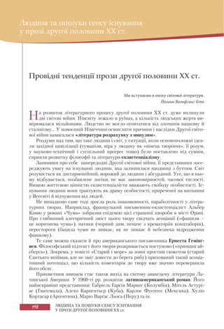 198 ЛЮДИНА ТА ПОШУКИ СЕНСУ ІСНУВАННЯ
У ПРОЗІ ДРУГОЇ ПОЛОВИНИ XX ст.
Провідні тенденції прози другої половини ХХ ст.
Ми вступаємо в епоху світової літератури.
Йоганн Вольфґанґ Ґете
На розвиток літературного процесу другої половини XX ст. дуже вплинули
дві світові війни. Півсвіту лежало в руїнах, а кількість людських жертв ви-
мірювалася мільйонами. Людство не могло оговтатися від злочинів нацизму й
сталінізму... У повоєнній Німеччині осмислити причини і наслідки Другої світо-
вої війни намагалася «література розрахунку з минулим».
Роздуми над тим, що таке людина і світ, у ситуації, коли основоположні ідеа-
ли західної цивілізації (гуманізм, віра у людину як «вінець творіння», її розум,
у науково-технічний і суспільний прогрес тощо) було поставлено під сумнів,
сприяли розвитку філософії та літератури екзистенціалізму.
Заявивши про себе напередодні Другої світової війни, її представники зосе-
реджують увагу на існуванні людини, яка залишилася наодинці з буттям. Світ
розуміється як дисгармонійний, ворожий до людини і абсурдний. Усе, що в ньо-
му відбувається, позбавлене логіки, не має закономірностей, часової тяглості.
Вищою життєвою цінністю екзистенціалісти вважають свободу особистості. Іс-
нування людини вони трактують як драму особистості, приреченої на вигнання
у Всесвіті й відчуження від людей.
Не випадково саме тоді зросла роль інакомовності, параболічності у літера-
турних творах. Наприклад, французький письменник-екзистенціаліст Альбер
Камю у романі «Чума» зобразив епідемію цієї страшної хвороби в місті Орані.
Про глибинний алегоричний зміст цього твору свідчать асоціації («фашизм –
це коричнева чума»), натяки (чорний дим, неначе з крематоріїв концтаборів),
перестороги (бацила чуми не зникає, як не зникає й небезпека відродження
фашизму).
Те саме можна сказати й про американського письменника Ернеста Гемінґ-
вея. Філософський підтекст його творів розкривається поступово («принцип ай-
сберга»). Зокрема, у повісті «Старий і море» за зовні простим сюжетом (старий
Сантьяго впіймав, але не зміг довести до берега рибу) прихований такий асоціа-
тивний потенціал, що кількість коментарів до твору вже значно перевершила
його обсяг.
Прикметним явищем стає також вихід на світову авансцену літератури Ла-
тинської Америки. У 1960-ті рр. розквітає латиноамериканський роман. Його
найяскравіші представники: Ґабріель Ґарсія Маркес (Колумбія), Міґель Астурі-
ас (Гватемала), Алехо Карпентьєр (Куба), Карлос Фуентес (Мексика), Xуліо
Кортасар (Аргентина), Маріо Варґас Льоса (Перу) та ін.
Людина та пошуки сенсу існування
у прозі другої половини XX ст.
 