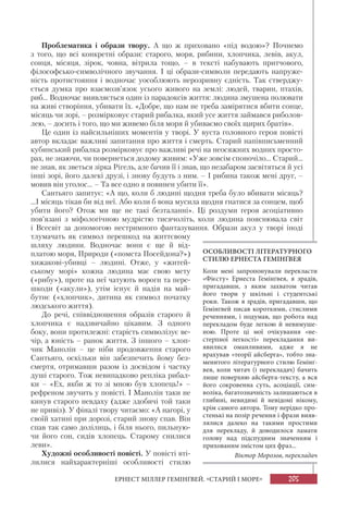 205ЕРНЕСТ МІЛЛЕР ГЕМІНҐВЕЙ. «СТАРИЙ І МОРЕ»
Проблематика і образи твору. А що ж приховано «під водою»? Почнемо
з того, що всі конкретні образи: старого, моря, рибини, хлопчика, левів, акул,
сонця, місяця, зірок, човна, вітрила тощо, – в тексті набувають притчового,
філософсько-символічного звучання. І ці образи-символи передають напруже-
ність протистояння і водночас уособлюють нерозривну єдність. Так стверджу-
ється думка про взаємозв’язок усього живого на землі: людей, тварин, птахів,
риб... Водночас виявляється один із парадоксів життя: людина змушена полювати
на живі створіння, убивати їх. «Добре, що нам не треба замірятися вбити сонце,
місяць чи зорі, – розмірковує старий рибалка, який усе життя займався риболов-
лею, – досить і того, що ми живемо біля моря й убиваємо своїх щирих братів».
Це один із найсильніших моментів у творі. У вуста головного героя повісті
автор вкладає важливі запитання про життя і смерть. Старий напівписьменний
кубинський рибалка розмірковує про важливі речі на неосяжних водних просто-
рах, не знаючи, чи повернеться додому живим: «Уже зовсім споночіло... Старий...
не знав, як зветься зірка Рігель, але бачив її і знав, що незабаром засвітяться й усі
інші зорі, його далекі друзі, і знову будуть з ним. – І рибина також мені друг, –
мовив він уголос... – Та все одно я повинен убити її».
Сантьяго запитує: «А що, коли б людині щодня треба було вбивати місяць?
...І місяць тікав би від неї. Або коли б вона мусила щодня гнатися за сонцем, щоб
убити його? Отож ми ще не такі безталанні». Ці роздуми героя асоціативно
пов’язані з міфологічною мудрістю тисячоліть, коли людина пояснювала світ
і Всесвіт за допомогою нестримного фантазування. Образи акул у творі іноді
тлумачать як символ перешкод на життєвому
шляху людини. Водночас вони є ще й від-
платою моря, Природи («помста Посейдона?»)
хижакові-убивці – людині. Отже, у «житей-
ському морі» кожна людина має свою мету
(«рибу»), проте на неї чатують вороги та пере-
шкоди («акули»), утім існує й надія на май-
бутнє («хлопчик», дитина як символ початку
людського життя).
До речі, співвідношення образів старого й
хлопчика є надзвичайно цікавим. З одного
боку, вони протилежні: старість символізує ве-
чір, а юність – ранок життя. З іншого – хлоп-
чик Манолін – це ніби продовження старого
Сантьяго, оскільки він забезпечить йому без-
смертя, отримавши разом із досвідом і частку
душі старого. Тож невипадково репліка рибал-
ки – «Ех, якби ж то зі мною був хлопець!» –
рефреном звучить у повісті. І Манолін таки не
кинув старого невдаху (адже здобичі той таки
не привіз). У фіналі твору читаємо: «А нагорі, у
своїй хатині при дорозі, старий знову спав. Він
спав так само долілиць, і біля нього, пильную-
чи його сон, сидів хлопець. Старому снилися
леви».
Художні особливості повісті. У повісті вті-
лилися найхарактерніші особливості стилю
ОСОБЛИВОСТІ ЛІТЕРАТУРНОГО
СТИЛЮ ЕРНЕСТА ГЕМІНҐВЕЯ
Коли мені запропонували перекласти
«Фієсту» Ернеста Гемінґвея, я зрадів,
пригадавши, з яким захватом читав
його твори у шкільні і студентські
роки. Також я зрадів, пригадавши, що
Гемінґвей писав короткими, стислими
реченнями, і подумав, що робота над
перекладом буде легкою й невимуше-
ною. Проте ці мої очікування «не-
стерпної легкості» перекладання ви-
явилися оманливими, адже я не
врахував «теорії айсберга», тобто зна-
менитого літературного стилю Гемінґ-
вея, коли читач (і перекладач) бачить
лише поверхню айсберга-тексту, а вся
його сокровенна суть, асоціації, сим-
воліка, багатозначність залишаються в
глибині, невидимі й невідомі нікому,
крім самого автора. Тому нерідко про-
стенькі на позір речення і фрази вияв-
лялися далеко на такими простими
для перекладу, й доводилося ламати
голову над підспудним значенням і
прихованим змістом цих фраз...
Віктор Морозов, перекладач
 