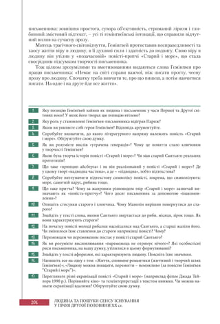 206 ЛЮДИНА ТА ПОШУКИ СЕНСУ ІСНУВАННЯ
У ПРОЗІ ДРУГОЇ ПОЛОВИНИ XX ст.
письменника: зовнішня простота, сувора об’єктивність, стриманий ліризм і гли-
бинний змістовий підтекст, – усі ті гемінґвеївські інтонації, що справили відчут-
ний вплив на сучасну прозу.
Митець трагічного світовідчуття, Гемінґвей протиставив несправедливості та
хаосу життя віру в людину, в її духовні сили і здатність до подвигу. Свою віру в
людину він утілив у «позачасовій» повісті-притчі «Старий і море», що стала
своєрідним підсумком творчості письменника.
Тож цілком зрозумілими та вмотивованими видаються слова Гемінґвея про
працю письменника: «Немає на світі справи важчої, ніж писати просту, чесну
прозу про людину. Спочатку треба вивчити те, про що пишеш, а потім навчитися
писати. На одне і на друге йде все життя».
1. Яку позицію Гемінґвей зайняв як людина і письменник у часи Першої та Другої сві-
тових воєн? У яких його творах цю позицію втілено?
2. Яку роль у становленні Гемінґвея-письменника відіграв Париж?
3. Яким ви уявляєте собі героя Гемінґвея? Відповідь аргументуйте.
4. Спробуйте визначити, до якого літературного напряму належить повість «Старий
і море». Обґрунтуйте свою думку.
5. Як ви розумієте вислів «утрачена генерація»? Чому це поняття стало ключовим
у творчості Гемінґвея?
6. Якою була творча історія повісті «Старий і море»? Чи мав старий Сантьяго реальних
прототипів?
7. Що таке «принцип айсберга» і як він реалізований у повісті «Старий і море»? Де
у цьому творі «надводна частина», а де – «підводна», тобто підтекстова?
8. Спробуйте витлумачити підтекстову символіку повісті, зокрема, що символізують:
море, самотній парус, рибина тощо.
9. Що таке притча? Чому за жанровим різновидом твір «Старий і море» зазвичай ви-
значають як «повість-притчу»? Чого досяг письменник за допомогою «інакомов-
лення»?
10. Опишіть стосунки старого і хлопчика. Чому Манолін вирішив повернутися до ста-
рого?
11. Знайдіть у тексті слова, якими Сантьяго звертається до риби, місяця, зірок тощо. Як
вони характеризують старого?
12. На початку повісті молоді рибалки насміхалися над Сантьяго, а старші жаліли його.
Чи змінилося їхнє ставлення до старого наприкінці повісті? Чому?
13. Переможцем чи переможеним постає у повісті старий Сантьяго?
14. Як ви розумієте висловлювання «переможець не отримує нічого»? Які особистісні
риси письменника, на вашу думку, утілилися в цьому формулюванні?
15. Знайдіть у тексті афоризми, які характеризують людину. Поясніть їхнє значення.
16. Напишіть есе на одну з тем: «Життя, сповн