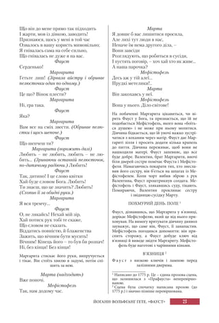 23
Що він до мене прямо так підходить
І жарти, мов із дівкою, заводить!
Признаюся, щось у мені в той час
Озвалось в вашу користь мимовільно;
Я гнівалась сама на себе сильно,
Що гнівалась не дуже я на вас.
Фауст
Серденько!
Маргарита
Гетьте лиш! (Зірвала айстру і обриває
пелюсточки один по одному.)
Фауст
Це що? Вінок плести?
Маргарита
Ні, гра така.
Фауст
Яка?
Маргарита
Вам все на сміх звести. (Обриває пелю-
стки і щось шепоче.)
Фауст
Що шепчеш ти?
Маргарита (ворожить далі)
Любить – не любить, любить – не лю-
бить... (Зриваючи останній пелюсточок,
по-дитячому радіючи.) Любить!
Фауст
Так, дитино! І це слово квітки
Хай буде словом Бога. Любить!
Ти знаєш, що це значить? Любить!
(Схопив її за обидві руки.)
Маргарита
Я вся тремчу...
Фауст
О, не лякайсь! Нехай мій зір,
Хай потиск рук тобі те скаже,
Що словом не сказать.
Віддатись повністю, й блаженства
Зажить, що вічним бути мусить!
Вічним! Кінець його – то був би розпач!
Ні, без кінця! Без кінця!
Маргарита стискає його руки, випручується
і тікає. Він стоїть хвилю в задумі, потім спі-
шить за нею.
Марта (надходить)
Вже поночі.
Мефістофель
Так, нам додому час.
Марта
Я довше б вас лишитися просила,
Але лихі тут люди в нас,
Неначе їм нема другого діла, –
Вони завсіди
Розглядують, що робиться в сусіди,
І пустять поговір, – хоч хай хто як живе...
А наша парочка?
Мефістофель
Десь аж у тій алеї...
Прудкі метелики!..
Марта
Він закохавсь у неї.
Мефістофель
Вона у нього. Діло світове!
На побаченні Маргарита цікавиться, чи ві-
рить Фауст у Бога, та признається, що їй не
подобається Мефістофель, якого вона «боїть-
ся душею» і не може при ньому молитися.
Дівчина бідкається, що їй уночі важко зустрі-
чатися з коханим через матір. Фауст дає Мар-
гариті зілля і просить додати кілька крапель
до пиття. Дівчина переживає, щоб вони не
нашкодили матері. Фауст запевняє, що все
буде добре. Валентин, брат Маргарити, вночі
біля дверей сестри помічає Фауста і Мефісто-
феля. Намагаючись покарати тих, хто знесла-
вив його сестру, він б’ється на шпагах із Ме-
фістофелем. Коли чорт вибив зброю з рук
Валентина, Фауст проштрикнув солдата. Ме-
фістофель і Фауст, злякавшись суду, тікають.
Помираючи, Валентин проклинає сестру
і звідницю сусідку Марту.
ПОХМУРИЙ ДЕНЬ. ПОЛЕ 1
Фауст, дізнавшись, що Маргарита у в'язниці,
дорікає Мефістофелю, який це від нього при-
ховував. На вимогу врятувати дівчину диявол
зауважує, що саме він, Фауст, її занапастив.
Мефістофель погодився допомогти: він при-
спить сторожу, а Фауст добуде ключ від
в'язниці й виведе звідти Маргариту. Мефісто-
фель буде наготові з чарівними кіньми.
В’ЯЗНИЦЯ 2
Ф а у с т з низкою ключів і лампою перед
залізними дверима.
ЙОГАНН-ВОЛЬФҐАНҐ ҐЕТЕ. «ФАУСТ»
1
Написано до 1775 р. Це – єдина прозова сцена,
що залишилася з «Прафауста» неперевіршо-
ваною.
2
Сцена була спочатку написана прозою (до
1775 р.) і значно пізніше перевіршована.
 