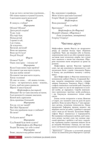 26 ЗОЛОТІ СТОРІНКИ ДАЛЕКИХ ЕПОХ
А ще до того з нечистим сумлінням...
Ой тяжко-важко в чужині блукати,
І щогодини ждати розплати!
Фауст
Я лишусь з тобою!
Маргарита
Облиш! Облиш!
Дитя рятуй скоріш!
Туди, туди
Під гору йди,
Понад ручай
І прямо в гай,
І до ставка,
Де кладочка...
Витягай, витягай!
Воно ще виринає,
Воно ще б’ється!
Рятуй! Рятуй!
Фауст
Отямся! Чуй!
Один лиш крок – і вільна ти!
Маргарита
Коли б нам мимо гори пройти!
На камені там моя мати сидить,
Аж жах шибає мною!
На камені там моя мати сидить,
Хитає головою!
Ні, вже не кива... – ой, важка голова...
Спить – не проспиться, жива – нежива...
Спить, щоб ми вдвох раювали.
Щасні ті хвилі бували!
Мефістофель (на порозі)
Швидше! Бо тут вам хвилина остання.
Годі вагання й словами змагання.
Коней моїх здригання
День провіщає близький.
Маргарита
Хто це, хто це такий?
Він! Він! Прожени!
Чого він прийшов сюди з глибини?
По мене!
Фауст
Ти будеш жить!
Маргарита
Суд Божий буде мене судить!
Мефістофель (до Фауста)
Ходім! Бо кину тут тебе із нею!
Маргарита
Боже, зжалься над рабою твоєю!
Ви, херувими і серафими,
Мене осініте крильми благими!
Генріх! Який ти страшний!
Мефістофель
Вона рокована!
Голос (з неба)
Врятована! 1
Мефістофель (до Фауста)
Мерщій! (Зникає з Фаустом.)
Голос (зсередини, завмираючи)
Генріху! Генріху!
Частина друга
Мефістофель привів Фауста до цісарського
двору, де панував безлад через збідніння
скарбниці. Чорт, що видавав себе за блазня,
запропонував увести до обігу паперові гроші,
заставою яких оголосили скарби, які в різні
часи закопали в землю їхні власники. Обду-
рене населення охоче витрачало ці гроші на
розваги.
Мефістофель вручив Фаустові чарівний
ключ, що дав можливість проникнути у світ
поганських богів і героїв і викликати Паріса
й Гелену, що уособлюють чоловічу і жіночу
красу.
Далі Мефістофель із Фаустом опинилися в
колишньому кабінеті Фауста. Старанний Ваг-
нер, чекаючи повернення вчителя, створив
людину Гомункула. Гомункул, Фауст і Мефі-
стофель опинилися в античній добі. Гомункул
краявся через те, що не міг вирватися зі скля-
ної колби, де народився. Спроба вивільни-
тися закінчилася трагічно: колба розбилася,
і від Гомункула залишилося тільки сяйне
світло.
Гелена хотіла потрапити в палац Менелая
у Спарті, але таємничі сили не дали їй цього
зробити. Вона зустріла Фауста. У них народи-
лася дитина, позначена геніальністю. Однак
прекрасний Евфоріон прожив недовго: він
вирішив злетіти до небес, стрибнув із високої
скелі і впав до ніг батьків. Зусиллями Мефіс-
тофеля Фауст опиняється в Середньовіччі.
Він намірився побудувати греблю, щоб захис-
тити велику частину суші, яку заливає мор-
ський приплив, і зробити з неї оазу з канала-
ми, чудовими садами і пишним замком. Це не
до вподоби Філемону і Бавкіді, які там меш-
кали і не бажали переселитися на пропозицію
1
Врятована! – дописано в остаточній редакції.
Указує на символічну роль Маргарити в трагедії.
 