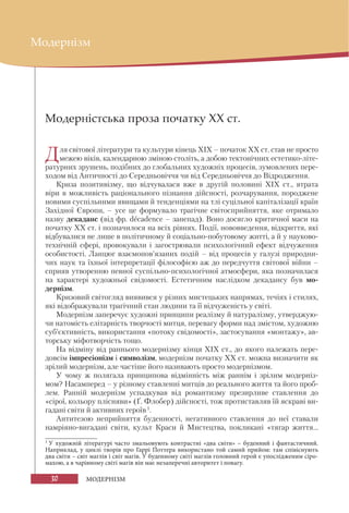 30 МОДЕРНІЗМ
Модернізм
Модерністська проза початку ХХ ст.
Для світової літератури та культури кінець ХІХ – початок XX ст. став не просто
межею віків, календарною зміною століть, а добою тектонічних естетико-літе-
ратурних зрушень, подібних до глобальних художніх процесів, зумовлених пере-
ходом від Античності до Середньовіччя чи від Середньовіччя до Відродження.
Криза позитивізму, що відчувалася вже в другій половині XIX ст., втрата
віри в можливість раціонального пізнання дійсності, розчарування, породжене
новими суспільними явищами й тенденціями на тлі суцільної капіталізації країн
Західної Європи, – усе це формувало трагічне світосприйняття, яке отримало
назву декаданс (від фр. decadence – занепад). Воно досягло критичної маси на
початку ХХ ст. і позначилося на всіх рівнях. Події, нововведення, відкриття, які
відбувалися не лише в політичному й соціально-побутовому житті, а й у науково-
технічній сфері, провокували і загострювали психологічний ефект відчуження
особистості. Ланцюг взаємопов’язаних подій – від процесів у галузі природни-
чих наук та їхньої інтерпретації філософією аж до передчуття світової війни –
сприяв утворенню певної суспільно-психологічної атмосфери, яка позначилася
на характері художньої свідомості. Естетичним наслідком декадансу був мо-
дернізм.
Кризовий світогляд виявився у різних мистецьких напрямах, течіях і стилях,
які відображували трагічний стан людини та її відчуженість у світі.
Модернізм заперечує художні принципи реалізму й натуралізму, утверджую-
чи натомість елітарність творчості митця, перевагу форми над змістом, художню
суб’єктивність, використання «потоку свідомості», застосування «монтажу», ав-
торську міфотворчість тощо.
На відміну від раннього модернізму кінця ХІХ ст., до якого належать пере-
довсім імпресіонізм і символізм, модернізм початку XX ст. можна визначити як
зрілий модернізм, але частіше його називають просто модернізмом.
У чому ж полягала принципова відмінність між раннім і зрілим модерніз-
мом? Насамперед – у різному ставленні митців до реального життя та його проб-
лем. Ранній модернізм успадкував від романтизму презирливе ставлення до
«сірої, кольору плісняви» (Ґ. Флобер) дійсності, тож протиставляв їй яскраві ви-
гадані світи й активних героїв1
.
Антитезою неприйняття буденності, негативного ставлення до неї ставали
намріяно-вигадані світи, культ Краси й Мистецтва, покликані «тягар життя...
1
У художній літературі часто змальовують контрастні «два світи» – буденний і фантастичний.
Наприклад, у циклі творів про Гаррі Поттера використано той самий прийом: там співіснують
два світи – світ маглів і світ магів. У буденному світі маглів головний герой є упослідженим сіро-
махою, а в чарівному світі магів він має незаперечні авторитет і повагу.
 