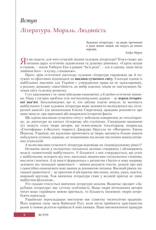4 ВСТУП
Вступ
Література. Мораль. Людяність
Художня література – це двері, прочинені
в душі інших людей, які ведуть до інших
народів.
Андре Моруа
Як ви гадаєте, для чого сучасній людині художня література? Хтось скаже, що
читання дарує естетичне задоволення та душевну рівновагу. «Скрізь шукав
я спокою, – писав Умберто Еко в романі “Ім’я рози”, – але в одному лише місці
знайшов його – в кутку, з книжкою».
Проте, крім естетичної насолоди, художня література спроможна ще й по-
тужно та ефективно відповідати на виклики сучасного світу. Сьогодні одним із
найбільших викликів для України є утвердження права на не задекларовану,
а реальну державну самостійність, на вибір власних, ніким не нав’язуваних ба-
чення світу та шляху розвитку.
І тут важливими є не лише військово-економічні, а й ідейно-естетичні чинни-
ки. Одна з гострих проблем усіх постколоніальних держав – це втрата історич-
ної пам’яті. Загальновідомо, що ті, хто забуває власне минуле, не матимуть
майбутнього. І саме художня література може допомогти вилікуватися від «істо-
ричної амнезії» (за визначенням Євгена Сверстюка), правдиво розповісти про
наше минуле, про приховані або викривлені історичні факти.
Ще одним викликом сучасного світу є небезпека повернення до тоталітариз-
му, до диктатури на кшталт гітлеризму або сталінізму. Своєрідною вакциною
тут можуть стати твори авторів, які осмислювали тоталітаризм, наприклад
«Скотоферма» («Колгосп тварин») Джорджа Оруелла чи «Носороги» Ежена
Йонеско. Українці, які вдумливо прочитають ці твори, матимуть більше шансів
побудувати успішну державу, не потрапивши під вплив численних маніпулятив-
них технологій.
А на які виклики сучасності література відповідає на «індивідуальному рівні»?
Останнім часом в експертних спільнотах активно створюють і обговорюють
моделі «компетенцій майбутнього». У більшості з них стверджується, що успіх
у майбутньому залежить від того, наскільки людина вміє спілкуватися з іншими,
мислити і вчитися. А ці якості формуються з дитинства і багато в чому напряму
залежать від читацької грамотності – вміння розуміти тексти, думати про них
і самостійно опановувати нові знання за допомогою читання. Високий рівень чи-
тацької грамотності – це критичне й абстрактне мислення, логіка, увага, пам’ять,
широкий кругозір. Тож вивчення літератури стане у великій пригоді не лише
майбутнім філологам...
Усе сказане стосується вивчення літератури загалом. Водночас предмет «За-
рубіжна література» має суттєву особливість. Якщо твори вітчизняних авторів
читач може сприймати мовою оригіналу, то більшість іноземних творів потре-
бують перекладу.
Українське перекладацьке мистецтво має славетну тисячолітню традицію.
Його коріння сягає часів Київської Русі, коли після прийняття християнства
разом із новою релігією прийшли й нові книжки. Наші високоосвічені пращури
 