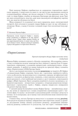 35ФРАНЦ КАФКА. «ПЕРЕВТІЛЕННЯ»
Нині написане Кафкою сприймається як одкровення старозавітних єврей-
ських пророків. А якщо взяти до уваги те, що три сестри письменника загинули
в концентраційних таборах, що ідеолог нацизму А. Гітлер народився саме в Ав-
стрії, то твори Кафки, подібно до віщувань Кассандри про фатальну долю Трої,
ще довго непокоїтимуть людство, адже вони змальовують метафоричну картину
того, що людство збудувало на Землі.
Щодо яскравості та художньої сили цього пророцтва, щодо «неекспресивної
експресії» його втілення в художніх творах Кафка не мав і не має собі рівних у
літературі. Може, у цьому й полягає головний секрет його всесвітньої популяр-
ності?
Малюнки Франца Кафки
Провідною темою творчості Кафки є людина,
котра загубилася в лабіринті й не має дорого-
вказної нитки. Однак якщо людина більше не
має дороговказної нитки, то лише тому, що біль-
ше не бажає її мати. Звідси її відчуття провини,
страху й абсурдності історії (Ежен Йонеско).
«Перевтілення»
Прагнучи відтворити абсурд, Кафка застосовує логіку.
Альбер Камю
Франца Кафку називають одним із «батьків» модернізму. Аби яскравіше уявити,
у чому ж конкретно полягає новаторство його творчості, доречно буде її схарак-
теризувати, порівнявши з художніми пріоритетами «немодерністських» літера-
турних напрямів. А зробити це можна передусім на прикладі образу головного
героя «Перевтілення» (1916) Ґреґора Замзи.
Дехто з дослідників наголошує на впливі романтизму на творчість Ф. Кафки:
«З романтиками Кафку споріднює багато що: і гротескове сприйняття побуту,
і туга за абсолютом, що розпливається в туманному серпанку метафізичної неві-
домості, і схильність до фантастики, сновидінь, у яких довільно змішуються еле-
менти реальності, а їхні комбінації виступають у ролі туманного, нерозгаданого
шифру» (Юрій Архипов). Проте докорінна відмінність полягає насамперед у зо-
браженні персонажів – непересічних і яскравих у літературі романтизму (неоро-
мантизму) і приземлених героїв у Кафки, зокрема підкреслено невиразного
і буденного Ґреґора Замзи.
У звичній манері беземоційної оповіді Кафки Ґреґор – звичайнісінька люди-
на, яка нічим не вирізняється з-поміж непримітних комівояжерів однієї з чис-
ленних фірм. І в цьому є величезний «узагальнювальний» потенціал: автор чи то
натякає, чи то попереджає, що в такому стані знеособлення може опинитися бук-
вально кожен.
З іншого боку, постать Ґреґора не вписується і в художню систему реалізму.
Хоча реалісти віддавали перевагу зображенню саме пересічних людей, їх цікави-
ло дослідження певних законів суспільного розвитку, детермінація (обумов-
леність) розвитку особистості й суспільства, тож їхні герої є типовими навіть
 