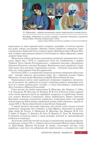 5ЛІТЕРАТУРА. МОРАЛЬ . ЛЮДЯНІСТЬ
перекладали не лише церковні житія, патерики, апокрифи, а й світські хроніки
(на думку деяких дослідників, «Хроніку Георгія Амартола» переклали старо-
слов’янською в Київській Русі), історичні праці («Юдейська війна» Йосипа Фла-
вія), історико-пригодницькі романи («Александрія»), збірки афоризмів, приро-
дознавчі твори тощо.
Монгольська навала зашкодила подальшому розвиткові давньоруського пере-
кладу. Проте вже у XVII ст. український читач міг ознайомитися з творами
Торквато Тассо, Еразма Роттердамського, з окремими новелами «Декамерона»
Джованні Боккаччо, сонетами Петрарки. Виникнення нової української літера-
тури також тісно пов’язане з іншомовним текстом – «Енеїдою» римлянина Вер-
гілія, яку «перелицював» Іван Котляревський.
На початку ХІХ ст. в українській літературі великого поширення набув пере-
спів – вільний переклад, наслідування твору. Це і «Давидові псалми» Тараса
Шевченка, і балади Адама Міцкевича в обробці Пантелеймона Куліша.
Перекладацьку школу нової української літератури створювали письменни-
ки, які розуміли, що українські культура і література зможуть повноцінно існу-
вати не в межах національного «хутора», а тільки збагатившись «відблисками
Духу Світового» (Максим Рильський).
Серед митців, що своїми перекладами В. Шекспіра, Дж. Байрона, Г. Гайне,
Г. К. Андерсена, Ф. Шиллера, О. Пушкіна, Й.-В. Ґете й багатьох інших європей-
ських поетів наводили мости від зарубіжної літератури до українських читачів,
слід назвати Михайла Старицького, Павла Грабовського, Бориса Грінченка.
Важливим чинником становлення української літературної мови став перший
повний переклад Біблії живою українською мовою, який здійснили у другій по-
ловині ХІХ ст. Пантелеймон Куліш та Іван Нечуй-Левицький.
У царині високого мистецтва перекладу своє вагоме слово сказали класики
української літератури Леся Українка та Іван Франко, збагативши її перекла-
дами творів М. Гоголя, А. Міцкевича, В. Шекспіра, Дж. Байрона, Й.-В. Ґете,
Г. Гайне, Р. Бернса, Ч. Діккенса, В. Гюґо, П. Верлена, Е. Золя, М. Лермонтова,
О. Пушкіна та багатьох інших, а також шедеврів античної та давньоіндійської
(«Рігведа») літератури.
Долученню здобутків світової культури до національної традиції українсько-
го перекладу початку ХХ ст. сприяли поети-неокласики Микола Зеров, Михай-
ло Драй-Хмара, Максим Рильський. В умовах тоталітарної системи, коли
українське слово було під забороною або замовчувалося, а духовна еліта нації
«Перекладач – двійник письменника: мусить перевтілитися в автора тексту»
Метафора побудована на основі асоціації з картиною німецького художника
Августа Маке «Читачка в блакитному» (1912).
Джерело: https://lithub.com/10-literary-translators-on-the-art-of-translation/
 