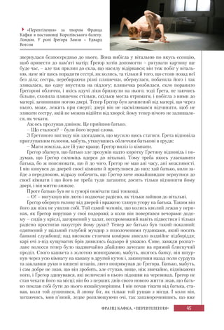 45ФРАНЦ КАФКА. «ПЕРЕВТІЛЕННЯ»
звернулася безпосередньо до нього. Вона вибігла у вітальню по якусь есенцію,
щоб привести до пам’яті матір; Ґреґор хотів допомогти – рятувати картину ще
буде час, – але так прилип до скла, що насилу відірвався; він теж побіг у віталь-
ню, наче міг щось порадити сестрі, як колись, та тільки й того, що стояв позад неї
без діла; сестра, перебираючи різні пляшечки, обернулася, побачила його і так
злякалася, що одну впустила на підлогу; пляшечка розбилася, скло поранило
Ґреґорові обличчя, і якісь ядучі ліки бризнули на нього; тоді Ґрета, не гаючись
більше, схопила пляшечок стільки, скільки могла втримати, і побігла з ними до
матері, зачинивши ногою двері. Тепер Ґреґор був зачинений від матері, що через
нього, може, лежить при смерті; двері він не насмілювався відчинити, щоб не
злякати сестру, якій не можна відійти від хворої; йому тепер нічого не залишало-
ся, як чекати.
Аж ось пролунав дзвінок. Це прийшов батько.
– Що сталося? – були його перші слова.
З Ґретиного вигляду він здогадався, що мусило щось статися. Ґрета відповіла
приглушеним голосом, мабуть, уткнувшись обличчям батькові в груди:
– Мати зомліла, але їй уже краще. Ґреґор виліз із кімнати.
Ґреґор збагнув, що батько зле зрозумів надто коротку Ґретину відповідь і по-
думав, що Ґреґор силоміць вдерся до вітальні. Тому треба якось уласкавити
батька, бо ж пояснювати, що й до чого, Ґреґор не мав ані часу, ані можливості.
І він кинувся до дверей своєї кімнати й притулився до них: хай батько, коли за-
йде з передпокою, відразу побачить, що Ґреґор хоче якнайшвидше вернутися до
своєї кімнати і що його не треба туди заганяти; досить тільки відчинити йому
двері, і він миттю зникне.
Проте батько був не в гуморі помічати такі тонкощі.
– О! – вигукнув він люто і водночас радісно, як тільки зайшов до вітальні.
Ґреґор обернув голову від дверей і вражено глянув угору на батька. Таким він
його аж ніяк не уявляв собі. Той самий чоловік, що колись кволий лежав у пери-
нах, як Ґреґор вирушав у свої подорожі; а коли він повертався вечорами додо-
му – сидів у кріслі, загорнений у халат, неспроможний навіть підвестися і тільки
радісно простягав назустріч йому руки? Тепер же батько був такий показний:
одягнений у щільний голубий мундир з позолоченими ґудзиками, який носять
банкові службовці; над високим стоячим коміром звисало подвійне підборіддя;
карі очі з-під кущуватих брів дивились бадьоро й уважно. Сиве, завжди розпат-
лане волосся тепер було надзвичайно дбайливо зачесане на прямий блискучий
проділ. Свого кашкета з золотою монограмою, мабуть, якогось банку, він шпур-
нув через усю кімнату на канапу в другий куток і, закинувши назад поли сурдута
та заклавши руки в кишені штанів, люто попрямував до Ґреґора. Батько, мабуть,
і сам добре не знав, що він зробить, але ступав, вище, ніж звичайно, піднімаючи
ноги, і Ґреґор здивувався, які величезні в нього підошви на черевиках. Ґреґор не
став чекати його на місці; він бо з перших днів свого нового життя знав, що бать-
ко поклав собі бути до нього якнайсуворішим. І він почав тікати від батька, ста-
вав, коли той зупинявся, й знову біг, як тільки той рушав з місця. І коли він,
хитаючись, мов п’яний, ледве розплющуючи очі, так запаморочившись, що вже
«Перевтілення» за твором Франца
Кафки в постановці Королівського балету.
Лондон. У ролі Ґреґора Замзи – Едвард
Вотсон
 