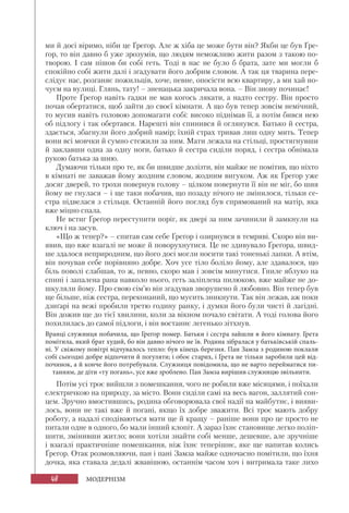 48 МОДЕРНІЗМ
ми й досі віримо, ніби це Ґреґор. Але ж хіба це може бути він? Якби це був Ґре-
ґор, то він давно б уже зрозумів, що людям неможливо жити разом з такою по-
творою. І сам пішов би собі геть. Тоді в нас не було б брата, зате ми могли б
спокійно собі жити далі і згадувати його добрим словом. А так ця тварина пере-
слідує нас, розганяє пожильців, хоче, певне, опосісти всю квартиру, а ми хай но-
чуєм на вулиці. Глянь, тату! – зненацька закричала вона. – Він знову починає!
Проте Ґреґор навіть гадки не мав когось лякати, а надто сестру. Він просто
почав обертатися, щоб зайти до своєї кімнати. А що був тепер зовсім немічний,
то мусив навіть головою допомагати собі: високо піднімав її, а потім бився нею
об підлогу і так обертався. Нарешті він спинився й оглянувся. Батько й сестра,
здається, збагнули його добрий намір; їхній страх тривав лиш одну мить. Тепер
вони всі мовчки й сумно стежили за ним. Мати лежала на стільці, простягнувши
й заклавши одна за одну ноги, батько й сестра сиділи поряд, і сестра обнімала
рукою батька за шию.
Думаючи тільки про те, як би швидше долізти, він майже не помітив, що ніхто
в кімнаті не заважав йому жодним словом, жодним вигуком. Аж як Ґреґор уже
досяг дверей, то трохи повернув голову – цілком повернути її він не міг, бо шия
йому не гнулася – і ще таки побачив, що позаду нічого не змінилося, тільки се-
стра підвелася з стільця. Останній його погляд був спрямований на матір, яка
вже міцно спала.
Не встиг Ґреґор переступити поріг, як двері за ним зачинили й замкнули на
ключ і на засув.
«Що ж тепер?» – спитав сам себе Ґреґор і озирнувся в темряві. Скоро він ви-
явив, що вже взагалі не може й поворухнутися. Це не здивувало Ґреґора, швид-
ше здалося неприродним, що його досі могли носити такі тоненькі лапки. А втім,
він почував себе порівняно добре. Хоч усе тіло боліло йому, але здавалося, що
біль поволі слабшав, то ж, певно, скоро мав і зовсім минутися. Гниле яблуко на
спині і запалена рана навколо нього, геть заліплена пилюкою, вже майже не до-
шкуляли йому. Про свою сім’ю він згадував зворушено й любовно. Він тепер був
ще більше, ніж сестра, переконаний, що мусить зникнути. Так він лежав, аж поки
дзиґарі на вежі пробили третю годину ранку, і думки його були чисті й лагідні.
Він дожив ще до тієї хвилини, коли за вікном почало світати. А тоді голова його
похилилась до самої підлоги, і він востаннє легенько зітхнув.
Вранці служниця побачила, що Ґреґор помер. Батьки і сестра зайшли в його кімнату. Ґрета
помітила, який брат худий, бо він давно нічого не їв. Родина зібралася у батьківській спаль-
ні. У свіжому повітрі відчувалось тепло: був кінець березня. Пан Замза з родиною поклали
собі сьогодні добре відпочити й погуляти; і обоє старих, і Ґрета не тільки заробили цей від-
починок, а й конче його потребували. Служниця повідомила, що не варто перейматися пи-
танням, де діти «ту погань», усе вже зроблено. Пан Замза вирішив служницю звільнити.
Потім усі троє вийшли з помешкання, чого не робили вже місяцями, і поїхали
електричкою на природу, за місто. Вони сиділи самі на весь вагон, заллятий сон-
цем. Зручно вмостившись, родина обговорювала свої надії на майбутнє, і вияви-
лось, вони не такі вже й погані, якщо їх добре зважити. Всі троє мають добру
роботу, а надалі сподіваються мати ще й кращу – раніше вони про це просто не
питали одне в одного, бо мали інший клопіт. А зараз їхнє становище легко поліп-
шити, змінивши житло; вони хотіли знайти собі менше, дешевше, але зручніше
і взагалі практичніше помешкання, ніж їхнє теперішнє, яке ще напитав колись
Ґреґор. Отак розмовляючи, пан і пані Замза майже одночасно помітили, що їхня
дочка, яка ставала дедалі жвавішою, останнім часом хоч і витримала таке лихо
 