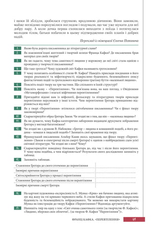 49ФРАНЦ КАФКА. «ПЕРЕВТІЛЕННЯ»
і щоки їй зблідли, зробилася стрункою, вродливою дівчиною. Вони замовкли,
майже несвідомо порозумілися поглядом і подумали, що час уже шукати для неї
добру пару. А коли дочка перша схопилася виходити з поїзда і потягнулася
молодим тілом, батьки побачили в цьому підтвердження своїх планів і добрих
надій.
Переклад із німецької Євгена Поповича
1. Якою була дорога письменника до літературної слави?
2. Як взаємопов’язані життєвий і творчий шляхи Франца Кафки? Де письменник брав
матеріал для своїх творів?
3. Як ви гадаєте, чому тема самотності людини у ворожому до неї світі стала однією з
провідних у творчості письменника?
4. Що таке гротеск? Чому художній світ Кафки називають гротесковим?
5. У чому полягають особливості стилю Ф. Кафки? Наведіть приклади поєднання в його
творах реальності та міфотворчості; підкреслено буденного, беземоційного опису
фантастичних подій та гротескового відтворення трагізму буття «маленької людини».
6. Поясніть поділ твору на три частини. Що спільного в їхній структурі?
7. Поясніть назву – «Перевтілення». Чи пов’язана вона, на ваш погляд, з Овідієвими
«Метаморфозами» і взагалі міфічними перевтіленнями?
8. Пригадайте відомі вам із міфології, фольклору та літературних творів приклади
перевтілення персонажів у інші істоти. Чим перевтілення Ґреґора принципово від-
різняється від них?
9. Як у творі «Перевтілення» втілилося світобачення письменника? Чи є фінал твору
закономірним?
10. Схарактеризуйте образ Ґреґора Замзи. Чи згодні ви з тим, що він – «маленька людина»?
11. Як ви думаєте, чому Кафка категорично заборонив видавцеві друкувати зображення
Ґреґора у вигляді багатоніжки?
12. Чи згодні ви з думкою В. Набокова: «Ґреґор – людина в комашиній подобі, а його ро-
дина – комахи в людській подобі»? Запишіть свої враження від твору.
13. Французький письменник Альбер Камю якось зауважив, що фінал твору «Перевті-
лення» (Замзи в електричці після смерті Ґреґора) є однією з найбридкіших сцен усієї
світової літератури. Чи згодні ви з ним? Чому?
14. Схарактеризуйте поведінку близьких Ґреґора до, під час і після його перевтілення.
У чому вона подібна, а чим відрізняється? Результати свого дослідження запишіть у
таблиці.
15. Заповніть таблицю.
Ставлення Ґреґора до свого оточення до перевтілення
Імовірні причини перевтілення
Світосприйняття Ґреґора у процесі перевтілення
Ставлення Ґреґора до свого оточення після перевтілення
Імовірні причини смерті Ґреґора
16. На картині художника-експресіоніста Е. Мунка «Крик» ми бачимо людину, яка агоні-
зує від жаху на тлі криваво-червоного неба. А стилю Кафки притаманна підкреслена
буденність та беземоційність зображуваного. Чи можемо ми використати картину
Мунка як ілюстрацію до твору Кафки «Перевтілення»? Відповідь аргументуйте.
17. Напишіть твір на одну з тем: «Світ очима самотнього генія (за творчістю Ф. Кафки)»;
«Людино, збережи своє обличчя!.. (за твором Ф. Кафки “Перевтілення”)».
 