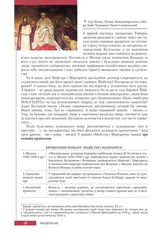 58 МОДЕРНІЗМ
й вірний посіпака імператора Тиберія,
зрештою розкаявся і майже через дві ти-
сячі років отримав прощення за злочин-
ну страту Ієшуа (звісно, це авторська ін-
терпретація Булгакова, а не канонічна
позиція церкви, яка ставиться до роману,
м’яко кажучи, насторожено). Натомість у Москві після зникнення Воланда та
його слуг нічого не змінилося: писалися доноси і безслідно зникали невинні
люди, процвітало хабарництво, нікчемні графомани-підлабузники всерйоз ува-
жали себе письменниками і (що набагато гірше!) вважалися такими в суспіль-
стві.
Та й щодо долі Майстра і Маргарити дослідники дотепер сперечаються: як
тлумачити спокій, що його врешті-решт отримує Майстер? Нагорода це чи пока-
рання? З одного боку, це його прихисток від ворогів у затишному колі друзів.
З іншого – це зрада ідеалів, відмова від творчості, бо за що ж тоді боровся Май-
стер і чим «вічний дім із венеційським вікном і витким виноградом», яким його
винагороджено, відрізняється від затишних дач і безкоштовних обідів «майстрів
МАССОЛІТу» чи від психіатричної лікарні, де теж «заспокоюють» пацієнтів?
Адже Булгаков писав: «Немає справжнього письменника, котрий би замовк.
Якщо замовк, отже, був не справжнім. А якщо справжній замовк – загине...».
Тож, як бачимо, зло покаране лише у «магічних» розділах твору, натомість там,
де йдеться про світ реальний, Булгаков залишається реалістом: зло часто торже-
ствує...
Події будь-якого художнього твору розгортаються у художньому часі й
просторі – т. зв. часопросторі, що його філологи називають хронотопом 1
(від
грец. χρονος – час і τοπος – місце). У романі «Майстер і Маргарита» наявні три
основні хронотопи.
ХРОНОТОПИ РОМАНУ «МАЙСТЕР І МАРГАРИТА»
1. Москва
1920–1930-х рр.2
«Московським» розділам відведено найбільше (понад 50 %) місця в тек-
сті: в Москві 1920–1930-х рр. відбувається перше знайомство читача з
Берліозом, Бездомним і Воландом, знайомляться Майстер і Маргарита;
в московській квартирі відбувається бал Воланда; з Москви відлітає до
Вічності Воланд зі своїм почтом тощо.
2. Єршалаїм
початку нашої
ери
У Єршалаїмі ми вперше зустрічаємося з Понтієм Пілатом, саме тут роз-
гортаються події, пов’язані зі стратою Ієшуа Га-Ноцрі, зрадою та пока-
ранням Іуди.
3. Космічний
хронотоп
Вічність – місячна доріжка, де зустрічаються персонажі «єршалаїм-
ських» і «московських» розділів, а автор ставить крапки над «і» в бага-
тьох питаннях і сюжетних лініях.
Суд Пілата. Розпис Володимирського собо-
ру. Київ. Художник Павло Сведомський
1
Термін «хронотоп» до наукового обігу ввів Михайло Бахтін на початку ХХ ст.
2
У романі точних дат немає. На думку дослідників, події твору (які тривають по чотири дні: як
у «московських», так і в «єршалаїмських» розділах) у Москві припадають на 1929 р., однак автор
згадує деякі деталі початку 1930-х.
 