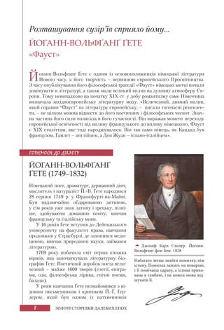 8 ЗОЛОТІ СТОРІНКИ ДАЛЕКИХ ЕПОХ
Розташування сузір’їв сприяло йому...
ЙОГАНН-ВОЛЬФҐАНҐ ҐЕТЕ
«Фауст»
Йоганн-Вольфґанґ Ґете є одним із основоположників німецької літератури
Нового часу, а його творчість – вершиною європейського Просвітництва.
З часу опублікування його філософської трагедії «Фауст» німецькі митці почали
домінувати в літературі, а також мали великий вплив на духовну атмосферу Єв-
ропи. Тому невипадково на початку ХІХ ст. у добу романтизму саме Німеччина
визначала західноєвропейську літературну моду. «Величезний, дивний вплив,
який справив “Фауст” на літературу європейську, – писали тогочасні рецензен-
ти, – не цілком можна віднести до його поетичних і філософських чеснот. Знач-
на частина його сили полягала в його сучасності. Він виражав момент переходу
європейської освіченості від впливу французького до впливу німецького. Фауст
є ХІХ століттям, яке тоді народжувалося. Він так само німець, як Кандид був
французом, Гамлет – англійцем, а Дон Жуан – іспано-італійцем».
ЙОГАНН-ВОЛЬФҐАНҐ
ҐЕТЕ (1749–1832)
Німецький поет, драматург, державний діяч,
мислитель і натураліст Й.-В. Ґете народився
28 серпня 1749 р. у Франкфурті-на-Майні.
Був надзвичайно обдарованою дитиною,
у сім років уже знав латину і грецьку, пізні-
ше, здобуваючи домашню освіту, вивчив
французьку та італійську мови.
У 16 років Ґете вступив до Лейпцизького
університету на факультет права, навчання
продовжив у Страсбурзі, де захопився меди-
циною, вивчав природничі науки, займався
літературою.
1769 року побачила світ перша книжка
віршів, яка започаткувала літературну біо-
графію Ґете. Поетичний доробок поета вели-
чезний – майже 1600 творів (елегії, епігра-
ми, оди, філософська лірика, епічні поеми,
балади).
У роки навчання Ґете познайомився з ві-
домим письменником і критиком Й.-Ґ. Гер-
дером, який був одним із натхненників
Джозеф Карл Стилер. Йоганн-
Вольфґанґ фон Ґете. 1828
Набагато легше знайти помилку, ніж
істину. Помилка лежить на поверхні,
і її помічаєш одразу, а істина прихо-
вана в глибині, і не кожен може від-
шукати її.
ГОТУЄМОСЯ ДО ДІАЛОГУ
 