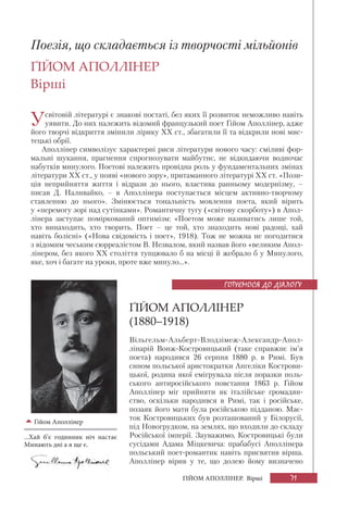 71ҐІЙОМ АПОЛЛІНЕР. Вірші
Поезія, що складається із творчості мільйонів
ҐІЙОМ АПОЛЛІНЕР
Вірші
Усвітовій літературі є знакові постаті, без яких її розвиток неможливо навіть
уявити. До них належить відомий французький поет Ґійом Аполлінер, адже
його творчі відкриття змінили лірику XX ст., збагатили її та відкрили нові мис-
тецькі обрії.
Аполлінер символізує характерні риси літератури нового часу: сміливі фор-
мальні шукання, прагнення спрогнозувати майбутнє, не відкидаючи водночас
набутків минулого. Поетові належить провідна роль у фундаментальних змінах
літератури ХХ ст., у появі «нового зору», притаманного літературі XX ст. «Пози-
ція неприйняття життя і відрази до нього, властива ранньому модернізму, –
писав Д. Наливайко, – в Аполлінера поступається місцем активно-творчому
ставленню до нього». Змінюється тональність мовлення поета, який вірить
у «перемогу зорі над сутінками». Романтичну тугу («світову скорботу») в Апол-
лінера заступає поміркований оптимізм: «Поетом може називатись лише той,
хто винаходить, хто творить. Поет – це той, хто знаходить нові радощі, хай
навіть болісні» («Нова свідомість і поет», 1918). Тож не можна не погодитися
з відомим чеським сюрреалістом В. Незвалом, який назвав його «великим Апол-
лінером, без якого ХХ століття тупцювало б на місці й жебрало б у Минулого,
яке, хоч і багате на уроки, проте вже минуло...».
ҐІЙОМ АПОЛЛІНЕР
(1880–1918)
Вільгельм-Альберт-Влодзімеж-Александр-Апол-
лінарій Вонж-Костровицький (таке справжнє ім’я
поета) народився 26 серпня 1880 р. в Римі. Був
сином польської аристократки Ангеліки Кострови-
цької, родина якої емігрувала після поразки поль-
ського антиросійського повстання 1863 р. Ґійом
Аполлінер міг прийняти як італійське громадян-
ство, оскільки народився в Римі, так і російське,
позаяк його мати була російською підданою. Має-
ток Костровицьких був розташований у Білорусії,
під Новогрудком, на землях, що входили до складу
Російської імперії. Зауважимо, Костровицькі були
сусідами Адама Міцкевича: прабабусі Аполлінера
польський поет-романтик навіть присвятив вірша.
Аполлінер вірив у те, що долею йому визначено
Ґійом Аполлінер
...Хай б’є годинник ніч настає
Минають дні а я ще є.
ГОТУЄМОСЯ ДО ДІАЛОГУ
 